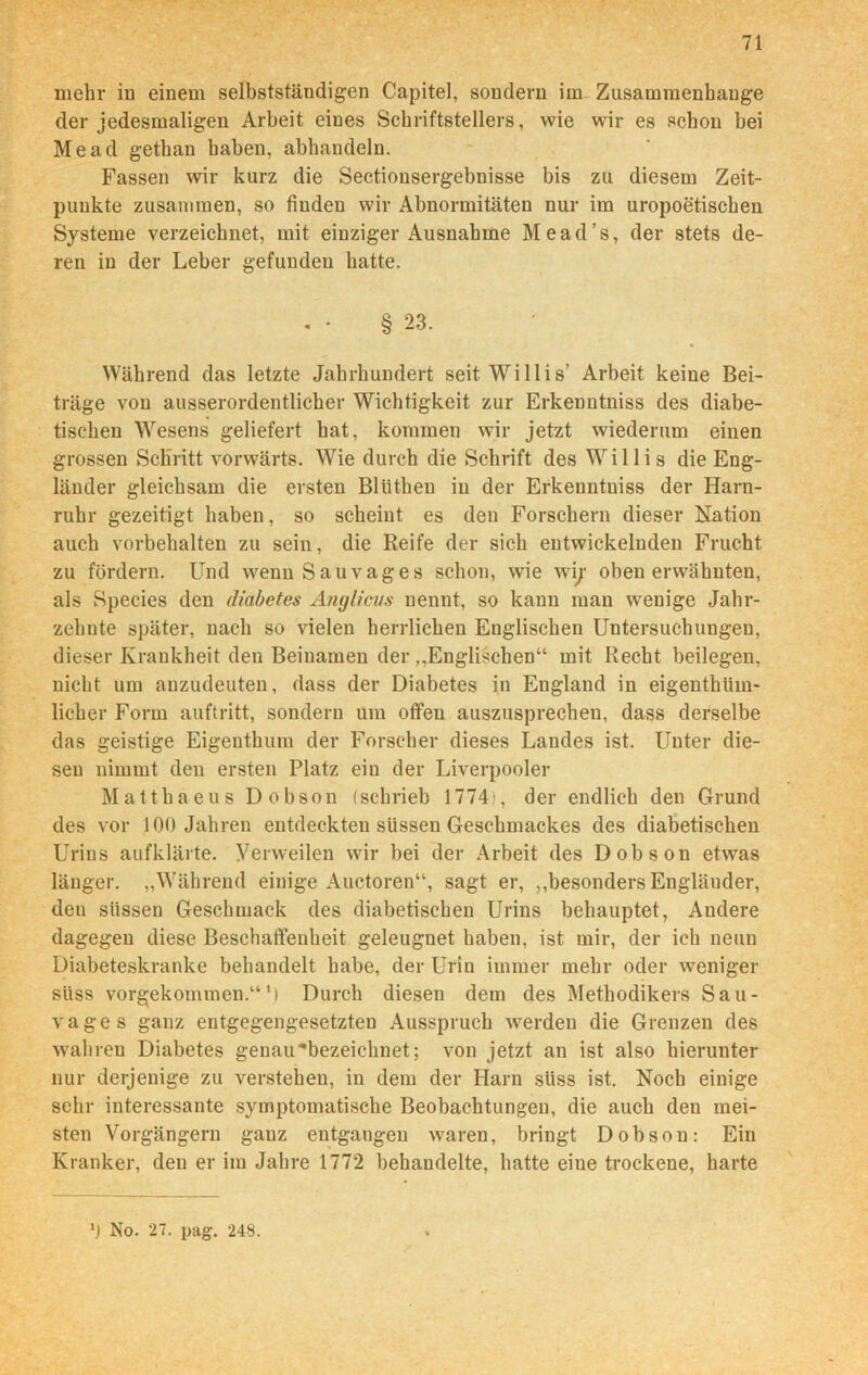 mehr in einem selbstständigen Capitel, sondern im Zusammenhänge der jedesmaligen Arbeit eines Schriftstellers, wie wir es schon bei Me ad gethan haben, abhandeln. Fassen wir kurz die Sectionsergebnisse bis zu diesem Zeit- punkte zusammen, so finden wir Abnormitäten nur im uropoetischen Systeme verzeichnet, mit einziger Ausnahme Mead’s, der stets de- ren in der Leber gefunden hatte. § 23. Während das letzte Jahrhundert seit Willis’ Arbeit keine Bei- träge von ausserordentlicher Wichtigkeit zur Erkenntniss des diabe- tischen Wesens geliefert hat, kommen wir jetzt wiederum einen grossen Schritt vorwärts. Wie durch die Schrift des Willis die Eng- länder gleichsam die ersten Bllitheu in der Erkenntniss der Harn- ruhr gezeitigt haben, so scheint es den Forschern dieser Nation auch Vorbehalten zu sein, die Reife der sich entwickelnden Frucht zu fördern. Und wenn Sau vag es schon, wie wi;' obenerwähnten, als Species den diabetes Anglicus nennt, so kann mau wenige Jahr- zehnte später, nach so vielen herrlichen Englischen Untersuchungen, dieser Krankheit den Beinamen der „Englischen“ mit Recht beilegen, nicht um anzudeuten, dass der Diabetes in England in eigenthüin- licher Form auftritt, sondern um offen auszusprechen, dass derselbe das geistige Eigenthum der Forscher dieses Landes ist. Unter die- sen nimmt den ersten Platz ein der Liverpooler Matthaeus Dobson (schrieb 1774), der endlich den Grund des vor 100 Jahren entdeckten süssen Geschmackes des diabetischen Urins aufklärte. Verweilen wir bei der Arbeit des Dobson etwas länger. „Während einige Auctoren“, sagt er, „besonders Engländer, den süssen Geschmack des diabetischen Urins behauptet, Andere dagegen diese Beschaffenheit geleugnet haben, ist mir, der ich neun Diabeteskranke behandelt habe, der Urin immer mehr oder weniger süss vorgekommen.“ M Durch diesen dem des Methodikers Sau- vages ganz entgegengesetzten Ausspruch werden die Grenzen des wahren Diabetes genau^bezeichnet; von jetzt an ist also hierunter nur derjenige zu verstehen, in dem der Harn sliss ist. Noch einige sehr interessante symptomatische Beobachtungen, die auch den mei- sten Vorgängern ganz entgangen waren, bringt Dobson: Ein Kranker, den er im Jahre 1772 behandelte, hatte eiue trockene, harte 0 No. 27. pag. 248.