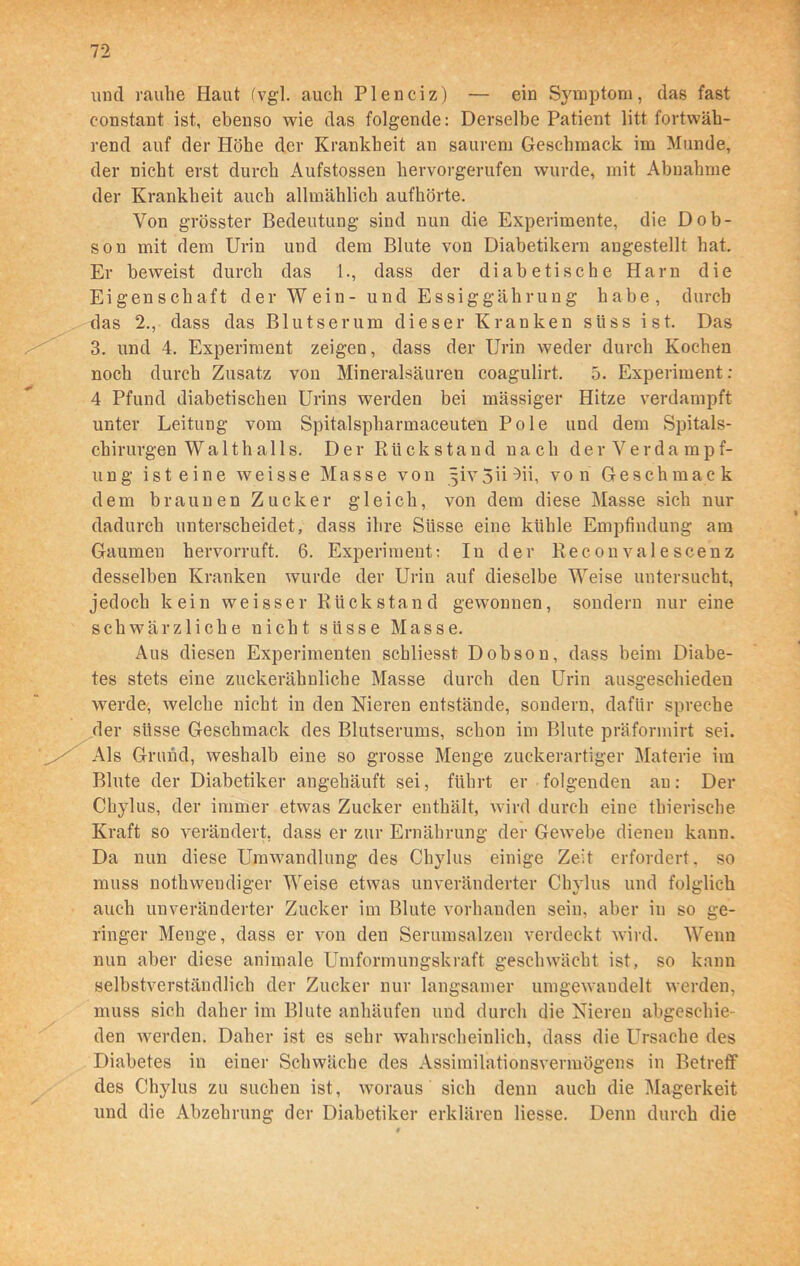 und rauhe Haut (vgl. auch Plenciz) — ein Symptom, das fast constant ist, ebenso wie das folgende: Derselbe Patient litt fortwäh- rend auf der Höhe der Krankheit an saurem Geschmack im Munde, der nicht erst durch Aufstossen hervorgerufen wurde, mit Abnahme der Krankheit auch allmählich aufhörte. Von grösster Bedeutung sind nun die Experimente, die Dob- son mit dem Urin und dem Blute von Diabetikern angestellt hat. Er beweist durch das 1., dass der diabetische Harn die Eigenschaft der W ein- und Essiggährung habe, durch das 2., dass das Blutserum dieser Kranken süss ist. Das 3. und 4. Experiment zeigen, dass der Urin weder durch Kochen noch durch Zusatz von Mineralsäuren coagulirt. 5. Experiment : 4 Pfund diabetischen Urins werden bei massiger Hitze verdampft unter Leitung vom Spitalspharmaceuten Pole und dem Spitals- chirurgen W a 11 h a 11 s. Der Rückstand nach derVerdampf- ung ist eine weisse Masse von ^ivSii^ii, von Geschmack dem braunen Zucker gleich, von dem diese Masse sich nur dadurch unterscheidet, dass ihre Süsse eine kühle Empfindung am Gaumen hervorruft. 6. Experiment: In der Reconvalescenz desselben Kranken wurde der Urin auf dieselbe Weise untersucht, jedoch kein weisser Rückstand gewonnen, sondern nur eine schwärzliche nicht süsse Masse. Aus diesen Experimenten schliesst Dobson, dass beim Diabe- tes stets eine zuckerähnliche Masse durch den Urin ausgeschieden werde, welche nicht in den Nieren entstände, sondern, dafür spreche der süsse Geschmack des Blutserums, schon im Blute präformirt sei. s Grund, weshalb eine so grosse Menge zuckerartiger Materie im Blute der Diabetiker angehäuft sei, führt er folgenden au: Der Chylus, der immer etwas Zucker enthält, wird durch eine thierische Kraft so verändert, dass er zur Ernährung der Gewebe dienen kann. Da nun diese Umwandlung des Chylus einige Zeit erfordert, so muss nothwendiger Weise etwas unveränderter Chylus und folglich auch unveränderter Zucker im Blute vorhanden sein, aber in so ge- ringer Menge, dass er von den Serumsalzen verdeckt wird. Wenn nun aber diese animale Umformungskraft geschwächt ist, so kann selbstverständlich der Zucker nur langsamer um gewandelt werden, muss sieh daher im Blute anhäufen und durch die Nieren abgeschie- den werden. Daher ist es sehr wahrscheinlich, dass die Ursache des Diabetes in einer Schwäche des Assimilationsvermögens in Betreff des Chylus zu suchen ist, woraus sich denn auch die Magerkeit und die Abzehrung der Diabetiker erklären Hesse. Denn durch die