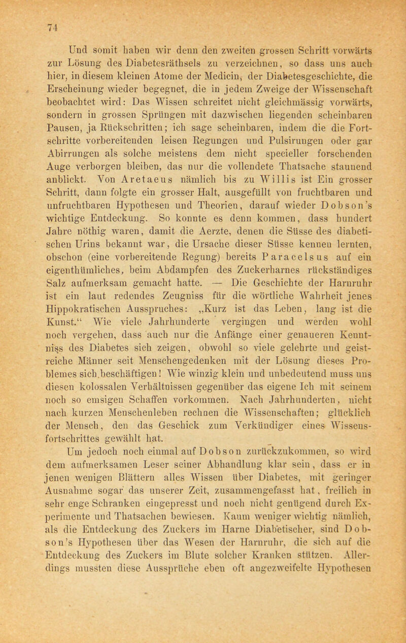 Und somit haben wir denn den zweiten grossen Schritt vorwärts zur Lösung des Diabetesrätbsels zu verzeichnen, so dass uns auch hier, in diesem kleinen Atome der Medicin, der Diabetesgeschichte, die Erscheinung wieder begegnet, die in jedem Zweige der Wissenschaft beobachtet wird: Das Wissen schreitet nicht gleichmässig vorwärts, sondern in grossen Sprüngen mit dazwischen liegenden scheinbaren Pausen, ja Rückschritten; ich sage scheinbaren, indem die die Fort- schritte vorbereitenden leisen Regungen und Pulsirungen oder gar Abirrungen als solche meistens dem nicht specieller forschenden Auge verborgen bleiben, das nur die vollendete Thatsache staunend anblickt. Von Aretaeus nämlich bis zu Willis ist Ein grosser Schritt, dann folgte ein grosser Halt, ausgefüllt von fruchtbaren und unfruchtbaren Hypothesen und Theorien, darauf wieder Dobson’s wichtige Entdeckung. So konnte es denn kommen, dass hundert Jahre nöthig waren, damit die Aerzte, denen die Süsse des diabeti- schen Urins bekannt war, die Ursache dieser Süsse kenueu lernten, obschon (eine vorbereitende Regung) bereits Paracelsus auf ein eigenthiimliches, beim Abdampfen des Zuckerharnes rückständiges Salz aufmerksam gemacht hatte. — Die Geschichte der Harnruhr ist ein laut redendes Zeugniss für die wörtliche Wahrheit jenes Hippokratischen Ausspruches: „Kurz ist das Leben, lang ist die Kunst.“ Wie viele Jahrhunderte vergingen und werden wohl noch vergehen, dass auch nur die Anfänge einer genaueren Kennt- niss des Diabetes sich zeigen, obwohl so viele gelehrte und geist- reiche Männer seit Menschengedenken mit der Lösung dieses Pro- blemes sich.beschäftigen! Wie winzig klein und unbedeutend muss uns diesen kolossalen Verhältnissen gegenüber das eigene Ich mit seinem noch so emsigen Schaffen Vorkommen. Nach Jahrhunderten, nicht nach kurzen Menschenleben rechnen die Wissenschaften; glücklich der Mensch, den das Geschick zum Verkündiger eines Wissens- fortschrittes gewählt hat. Um jedoch noch einmal auf Dobson zurückzukommen, so wird dem aufmerksamen Leser seiner Abhandlung klar sein, dass er in jenen wenigen Blättern alles Wissen über Diabetes, mit geringer Ausnahme sogar das unserer Zeit, zusammengefasst hat, freilich in sehr enge Schranken eingepresst und noch nicht genügend durch Ex- perimente und Thatsachen bewiesen. Kaum weniger wichtig nämlich, als die Entdeckung des Zuckers im Harne Diabetischer, sind Dob- son’s Hypothesen über das Wesen der Harnruhr, die sich auf die Entdeckung des Zuckers im Blute solcher Kranken stützen. Aller- dings mussten diese Aussprüche eben oft angezweifelte Hypothesen