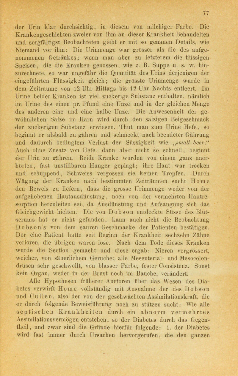der Urin klar durchsichtig, in diesem von milchiger Farbe. Die Krankengeschichten zweier von ihm an dieser Krankheit Behandelten und sorgfältigst Beobachteten giebt er mit so genauen Details, wie Niemand vor ihm: Die Urinmenge war grösser als die des ange- nommenen Getränkes; wenn man aber zu letzterem die flüssigen Speisen, die die Kranken genossen, wie z. B. Suppe u. s. w. hin- zurechnete, so war ungefähr die Quantität des Urins derjenigen der eingeführten Flüssigkeit gleich; die grösste Uriumenge wurde in dem Zeiträume von 12 Uhr Mittags bis 12 Uhr Nachts entleert. Im Urine beider Kranken ist viel zuckerige Substanz enthalten, nämlich im Urine des einen pr. Pfund eine Unze und in der gleichen Menge des anderen eine und eine halbe Unze. Die Anwesenheit der ge- wöhnlichen Salze im Harn wird durch den salzigen Beigeschmack der zuckerigen Substanz erwiesen. Tbut man zum Urine Hefe, so beginnt er alsbald zu gähren und schmeckt nach beendeter Gährung und dadurch bedingtem Verlust der Süssig’keit wie „small beer.' Auch ohne Zusatz von Hefe, dann aber nicht so schnell, beginnt der Urin zu gähren. Beide Kranke wurden von einem ganz uner- hörten, fast unstillbaren Hunger geplagt; ihre Haut war trocken und schuppend, Schweiss vergossen sie keinen Tropfen. Durch Wägung der Kranken nach bestimmten Zeiträumen sucht Home den Beweis zu liefern, dass die grosse Urinmenge weder von der aufgehobenen Hautausdüustuug, noch von der vermehrten Hautre- sorption herzuleiten sei, da Ausdünstung und Aufsaugung sich das Gleichgewicht hielten. Die von Dobson entdeckte Süsse des Blut- serums hat er nicht gefunden, kann auch nicht die Beobachtung Dobson’s von dem sauren Geschmacke der Patienten bestätigen. Der eine Patient hatte seit Beginn der Krankheit sechzehn Zähne verloren, die übrigen waren lose. Nach dem Tode dieses Kranken wurde die Section gemacht und diese ergab: Nieren vergrössert, weicher, von säuerlichem Gerüche; alle Mesenterial- und Mesocolon- drüsen sehr geschwellt, von blasser Farbe, fester Consisteuz. Sonst kein Organ, weder in der Brust noch im Bauche, verändert. Alle Hypothesen früherer Auctoren über das Wesen des Dia- betes verwirft Home vollständig mit Ausnahme der des Dobson und Cullen, also der von der geschwächten Assimilationskraft, die er durch folgende Beweisführung noch zu stützen sucht: Wie alle septischen Krankheiten durch ein abnorm vermehrtes Assimilationsvermögen entstehen, so der Diabetes durch das Gegen- theil, und zwar sind die Gründe hierfür folgende: 1. der Diabetes wird fast immer durch Ursachen hervorgerufen, die den ganzen