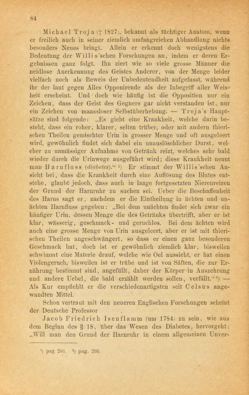 Michael Troja (f 1827;, bekannt als tüchtiger Anatom, wenn er freilich auch in seiner ziemlich umfangreichen Abhandlung nichts besonders Neues bringt. Allein er erkennt doch wenigstens die Bedeutung der Willis'scheu Forschungen an, indem er deren Er- gebnissen ganz folgt. Ihn ziert wie so viele grosse Männer die neidlose Anerkennung des Geistes Anderer, von der Menge leider vielfach noch als Beweis der Unbedeutendheit aufgefasst, während, ihr der laut gegen Alles Opponirende als der Inbegriff aller Weis- heit erscheint. Und doch wie häufig ist die Opposition nur ein Zeichen, dass der Geist des Gegners gar nicht verstanden ist, nur eiu Zeichen von maassloser Selbstüberhebung. — Troja's Haupt- sätze sind folgende: „Es giebt eine Krankheit, welche darin be- steht, dass ein roher, klarer, selten trüber, oder mit andern thieri- scheu Theilen gemischter Urin in grosser Menge und oft ausgeleert wird, gewöhnlich findet sich dabei ein unauslöschlicher Durst, wel- cher zu unmässiger Aufnahme von Getränk reizt, welches sehr bald wieder durch die Urinwege ausgeführt wird; diese Krankheit nennt man Harnfluss (diabe1es).u Er stimmt der Willis'sehen An- sicht bei, dass die Krankheit durch eine Auflösung des Blutes ent- stehe, glaubt jedoch, dass auch in lange fortgesetzten Nierenreizen der Grund der Harnruhr zu suchen sei. Ueber die Beschaffenheit des Harns sagt er, nachdem er die Eintheilung in ächten und un- ächten Harufluss gegeben: „Bei dem unächten findet sich zwar ein häufiger Urin, dessen Menge die des Getränks übertrifft, aber er ist klar, wässerig, geschmack- und geruchlos. Bei dem ächten wird auch eine grosse Menge von Urin ausgeleert, aber er ist mit thieri- schen Theilen angeschwängert, so dass er einen ganz besonderen Geschmack hat, doch ist er gewöhnlich ziemlich klar, bisweilen schwimmt eine Materie drauf, welche wie Oel aussieht, er hat einen Violengeruch, bisweilen ist er trübe und ist von Säften, die zur Er- nährung bestimmt sind, angefüllt, daher der Körper in Auszehrung und andere Uebel, die bald erzählt werden sollen, verfällt.“-) — Als Kur empfiehlt er die verschiedenartigsten seit C e 1 s u s ange- wandten Mittel. Schon vertraut mit den neueren Englischen Forschungen scheint der Deutsche Professor Jacob Friedrich Isen flamm (um 17S4j zu sein, wie aus dem Beginn des § 18, über das Wesen des Diabetes, hervorgeht: „Will man den Grund der Harnruhr in einem allgemeinen Unver- *) pag. 201. 2) pag. 205.