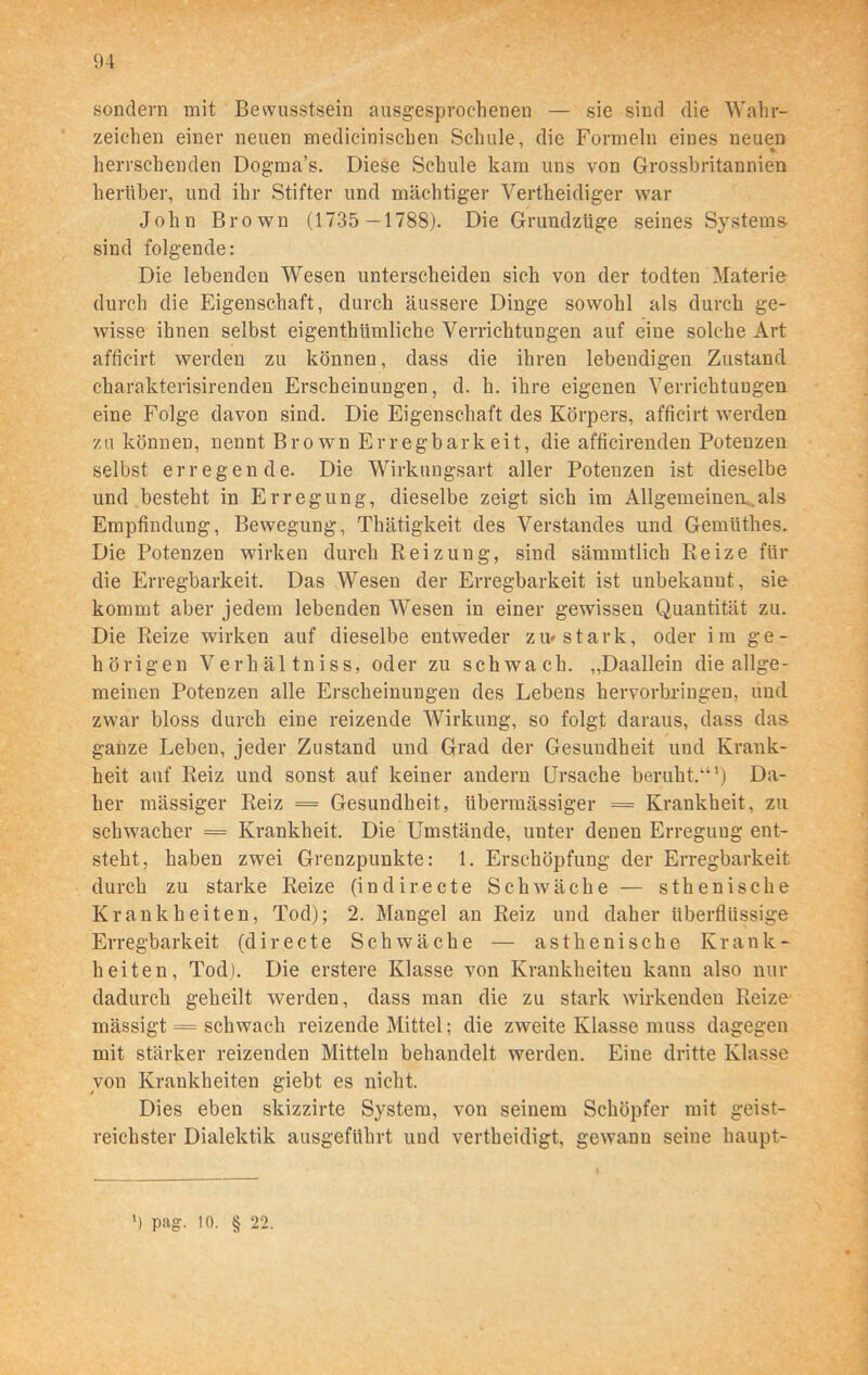 sondern mit Bewusstsein ausgesprochenen — sie sind die Wahr- zeichen einer neuen medicinischen Schule, die Formeln eines neuen *■ herrschenden Dogma’s. Diese Schule kam uns von Grossbritannien herüber, und ihr Stifter und mächtiger Vertheidiger war John Brown (1735 —1788). Die Grundzüge seines Systems- sind folgende: Die lebenden Wesen unterscheiden sich von der todten Materie durch die Eigenschaft, durch äussere Dinge sowohl als durch ge- wisse ihnen selbst eigenthümliche Verrichtungen auf eine solche Art afficirt werden zu können, dass die ihren lebendigen Zustand charakterisirenden Erscheinungen, d. h. ihre eigenen Verrichtungen eine Folge davon sind. Die Eigenschaft des Körpers, afficirt werden zu können, nennt Br o wn Erregbark eit, die afficirenden Potenzen selbst erregende. Die Wirkungsart aller Potenzen ist dieselbe und besteht in Erregung, dieselbe zeigt sich im Allgemeinem.als Empfindung, Bewegung, Thätigkeit des Verstandes und Gemüthes. Die Potenzen wirken durch Reizung, sind sämmtlich Reize für die Erregbarkeit. Das Wesen der Erregbarkeit ist unbekannt, sie kommt aber jedem lebenden Wesen in einer gewissen Quantität zu. Die Reize wirken auf dieselbe entweder zu* stark, oder im ge- hörigen Verhältniss, oder zu schwach. „Daallein die allge- meinen Potenzen alle Erscheinungen des Lebens hervorbringen, und zwar bloss durch eine reizende Wirkung, so folgt daraus, dass das ganze Leben, jeder Zustand und Grad der Gesundheit und Krank- heit auf Reiz und sonst auf keiner andern Ursache beruht.“1) Da- her mässiger Reiz = Gesundheit, übermässiger = Krankheit, zu schwacher = Krankheit. Die Umstände, unter denen Erregung ent- steht, haben zwei Grenzpunkte: 1. Erschöpfung der Erregbarkeit durch zu starke Reize (indirecte Schwäche — sthenische Krankheiten, Tod); 2. Mangel an Reiz und daher überflüssige Erregbarkeit (directe Schwäche — asthenische Krank- heiten, Tod). Die erstere Klasse von Krankheiten kann also nur dadurch geheilt werden, dass man die zu stark wirkenden Reize mässigt = schwach reizende Mittel; die zweite Klasse muss dagegen mit stärker reizenden Mitteln behandelt werden. Eine dritte Klasse von Krankheiten giebt es nicht. Dies eben skizzirte System, vou seinem Schöpfer mit geist- reichster Dialektik ausgeführt und vertheidigt, gewann seine haupt-