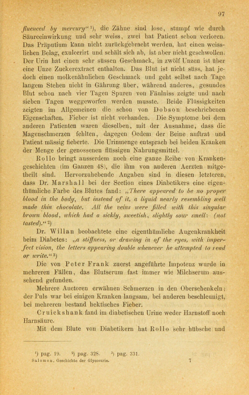 jluenced by mcrcury“ *), die Zälme sind lose, stumpf wie durch Säureeinwirkung und sehr weiss, zwei hat Patient schon verloren. Das Präputium kann nicht zurückgebracht werden, hat einen weiss- lichen Belag, exulcerirt und schält sich ab, ist aber nicht geschwollen. Der Urin hat einen sehr süssen Geschmack, in zwölf Unzen ist über eine Unze Zuckerextract enthalten. Das Blut ist nicht süss, hat je- doch einen molkenähnlichen Geschmack und geht selbst nach Tage langem Stehen nicht in Gährung über, während anderes, gesundes Blut schon nach vier Tagen Spuren von Fäulniss zeigte und nach sieben Tagen weggeworfen werden musste. Beide Flüssigkeiten zeigten im Allgemeinen die schon von Dobson beschriebenen Eigenschaften. Fieber ist nicht vorhanden. Die Symptome bei dem anderen Patienten waren dieselben, mit der Ausnahme, dass die Magenschmerzen fehlten, dagegen Oedem der Beine auftrat und Patient mässig fieberte. Die Urinmenge entsprach bei beiden Kranken der Menge der genossenen flüssigen Nahrungsmittel. Rollo bringt ausserdem noch eine ganze Reihe von Kranken- geschichten (im Ganzen 48), die ihm von anderen Aerzten mitge- theilt sind. Hervorzuhebende Angaben sind in diesen letzteren, dass Dr. Marshall bei der Section eines Diabetikers eine eigen- thümliche Farbe des Blutes fand: „There appeared to be no proper blood in the body, but iiistead of it, a liquid nearly resembling well made thin chocofale. All the veins teere ß/led with litis singulär brown blood, which had a sickly, sweetish, slighthj sour smell: (not tasted).“-) Dr. Willan beobachtete eine eigenthümliche Augenkrankheit beim Diabetes: „a stiffness, or drawing in of the eyes, with imper- fect vision, the letters appearing double whenever he attemptcd io read or write.“3) Die von Peter Frank zuerst angeführte Impotenz wurde in mehreren Fällen, das Blutserum fast immer wie Milchserum aus- sehend gefunden. Mehrere Auctoren erwähnen Schmerzen in den Oberschenkeln; der Puls war bei einigen Kranken langsam, bei anderen beschleunigt, bei mehreren bestand hektisches Fieber. Cruickshank fand im diabetischen Urine weder Harnstoff noch Harnsäure. Mit dem Blute von Diabetikern hat Rollo sehr hübsche und ') pag. lü. 2) pag. 328. 3) pag. 331. Salomon, Geschichte der Glycosurie. 7