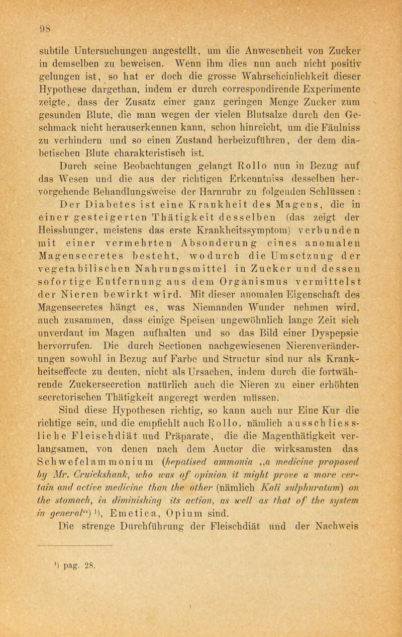 subtile Untersuchungen angestellt, um die Anwesenheit von Zucker in demselben zu beweisen. Wenn ihm dies nun auch nicht positiv gelungen ist, so hat er doch die grosse Wahrscheinlichkeit dieser Hypothese dargethan, indem er durch correspondirende Experimente zeigte, dass der Zusatz einer ganz geringen Menge Zucker zum gesunden Blute, die man wegen der vielen Blutsalze durch den Ge- schmack nicht herauserkennen kann, schon hinreicht, um die Fäulniss zu verhindern und so einen Zustand herbeizuführen, der dem dia- betischen Blute charakteristisch ist. Durch seine Beobachtungen gelangt Rollo nun in Bezug auf das Wesen und die aus der richtigen Erkenntniss desselben her- vorgehende Behandlungsweise der Harnruhr zu folgenden Schlüssen : Der Diabetes ist eine Krankheit des Magens, die in einer gesteigerten Thätigkeit desselben (das zeigt der Heisshunger, meistens das erste Krankheitssymptom) verbunden mit einer vermehrten Absonderung eines anomalen Magensecretes besteht, wodurch die Umsetzung der vegetabilischen Nahrungsmittel in Zucker und dessen sofortige Entfernung aus dem Organismus vermittelst der Nieren bewirkt wird. Mit dieser anomalen Eigenschaft des Magensecretes hängt es, was Niemanden Wunder nehmen wird, auch zusammen, dass einige Speisen ungewöhnlich lange Zeit sich unverdaut im Magen auf halten und so das Bild einer Dyspepsie hervorrufen. Die durch Sectionen nachgewiesenen Nierenveränder- ungen sowohl in Bezug auf Farbe und Structur sind nur als Krank- heitsefifecte zu deuten, nicht als Ursachen, indem durch die fortwäh- rende Zuckersecretion natürlich auch die Nieren zu einer erhöhten secretorischen Thätigkeit angeregt werden müssen. Sind diese Hypothesen richtig, so kann auch nur Eine Kur die richtige sein, und die empfiehlt auch Rollo, nämlich ausschliess- liche Fleischdiät und Präparate, die die Magenthätigkeit ver- langsamen, von denen nach dem Auctor die wirksamsten das Schwefelammoni u m (hepatised ammonia , ,a medicine proposed by Mr. Cruicksliank, who was of opinion it might prove a more cer- tain and active medicine than the other (nämlich Kali mlphuratwm) ov the stomaefi, in diminishing its actioji, as well as that of the System in general“)'), Emetica, Opium sind. Die strenge Durchführung der Fleischdiät und der Nachweis \
