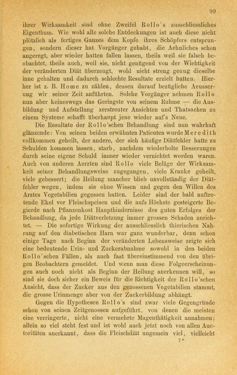ihrer Wirksamkeit sind ohne Zweifel Rollo’s ausschliessliches Eigenthum. Wie wohl alle solche Entdeckungen ist auch diese nicht plötzlich als fertiges Ganzes dem Kopfe ihres Schöpfers entsprun- gen, sondern dieser hat Vorgänger gehabt, die Aehnliches schon angeregt, aber wieder hatten fallen lassen, theils weil sie falsch be- obachtet, theils auch, weil sie, nicht genügend von der Wichtigkeit der veränderten Diät überzeugt, wohl nicht streng genug dieselbe inne gehalten und dadurch schlechte Resultate erzielt hatten. Hier- her ist z. B. Home zu zählen, dessen darauf bezügliche Aeusser- ung wir seiner Zeit anführten. Solche Vorgänger nehmen Rollo nun aber keineswegs das Geringste von seinem Ruhme — die Aus- bildung und Aufstellung zerstreuter Ansichten und Thatsachen zu einem Systeme schafft überhaupt jene wieder auf’s Neue. Die Resultate der Eollo’schen Behandlung sind nun wahrhaft glänzende: Von seinen beiden erwähnten Patienten wurde Meredith vollkommen geheilt, der andere, der sich häufige Diätfehler hatte zu Schulden kommen lassen, starb, nachdem wiederholte Besserungen durch seine eigene Schuld immer wieder vernichtet worden waren. Auch von anderen Aerzten sind Rollo viele Beläge der Wirksam- keit seiner Behandlungsweise zugegangen, viele Kranke geheilt, viele gebessert; die Heilung mancher blieb unvollständig der Diät- fehler wegen, indem sie ohne Wissen und gegen den Willen des Arztes Vegetabilien gegessen hatten. Leider sind der bald auftre- tende Ekel vor Fleischspeisen und die aufs Höchste gesteigerte Be- gierde nach Pflanzenkost Haupthindernisse des guten Erfolges der Behandlung, da jede Diätverletzung immer grossen Schaden anrich- tet. — Die sofortige Wirkung der ausschliesslich thierischen Nah- rung auf den diabetischen Harn war ganz wunderbar, denn schon einige Tage nach Beginn der veränderten Lebensweise zeigte sich eine bedeutende Urin- und Zuckerabnahme sowohl in den beiden Rollo’sehen Fällen, als auch fast übereinstimmend von den übri- gen Beobachtern gemeldet. Und wenn man diese Folgeerscheinun- gen auch noch nicht als Beginn der Heilung anerkennen will, so sind sie doch sicher ein Beweis für die Richtigkeit der Rollo’schen Ansicht, dass der Zucker aus den genossenen Vegetabilien stammt, die grosse Urinmenge aber von der Zuckerbildung abhängt. Gegen die Hypothesen Rollo’s sind zwar viele Gegengründe schon von seinen Zeitgenossen aufgeführt, von denen die meisten eine verringerte, nicht eine vermehrte Magenthätigkeit annahmen; allein so viel steht fest und ist wohl auch jetzt noch von allen Auc- toritäten anerkannt, dass die Fleischdiät ungemein viel, vielleicht 7*