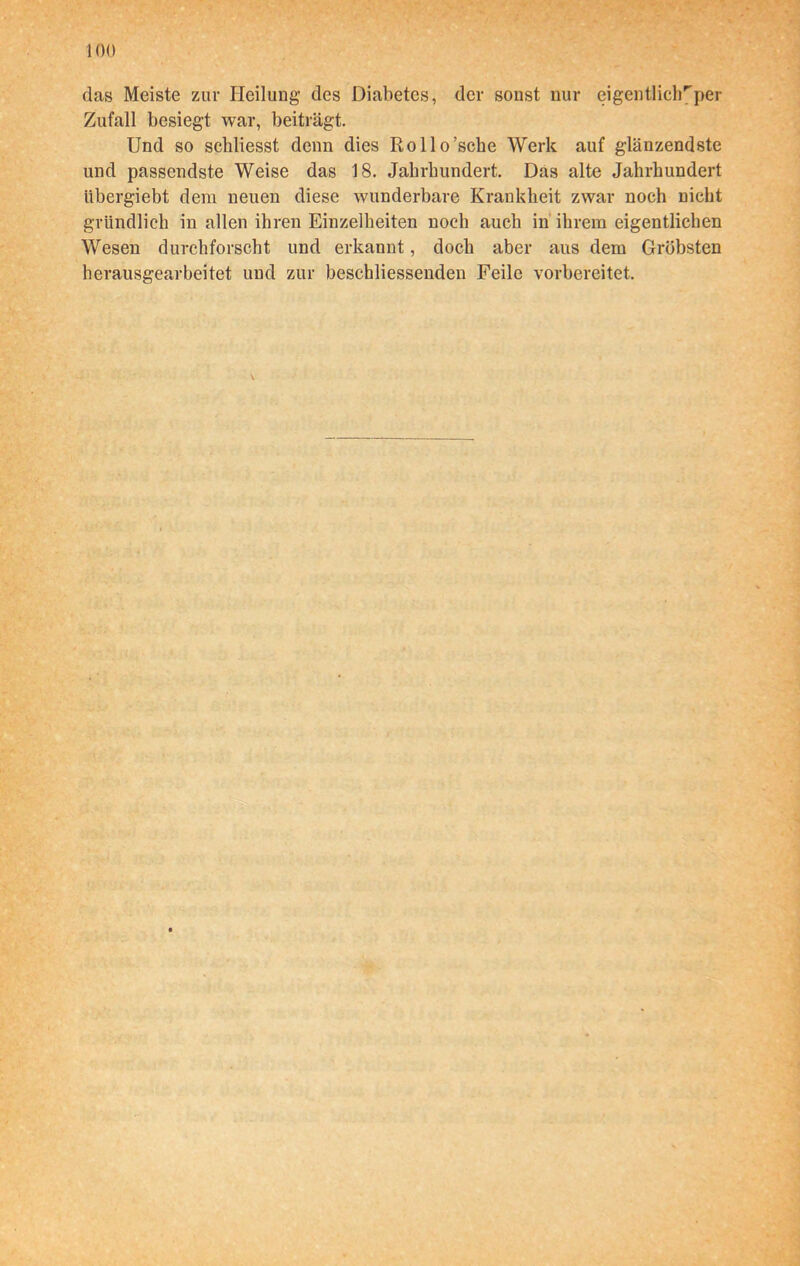 das Meiste zur Heilung des Diabetes, der sonst nur eigentlich''per Zufall besiegt war, beiträgt. Und so scliliesst denn dies Rollo’sche Werk auf glänzendste und passendste Weise das 18. Jahrhundert. Das alte Jahrhundert iibergiebt dem neuen diese wunderbare Krankheit zwar noch nicht gründlich in allen ihren Einzelheiten noch auch in ihrem eigentlichen Wesen durchforscht und erkannt, doch aber aus dem Gröbsten herausgearbeitet und zur beschliessenden Feile vorbereitet.