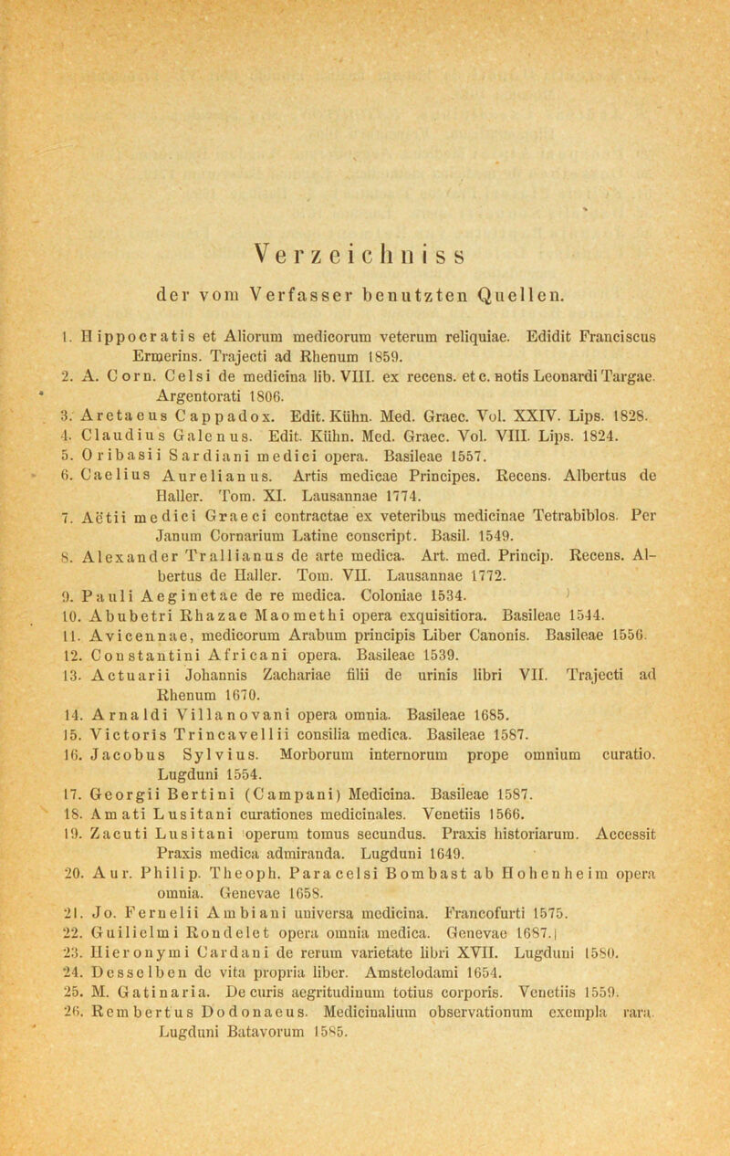 Verzeichn iss der vom Verfasser benutzten Quellen. 1. Hippocratis et Aliorum medicorum veterum reliquiae. Edidit Franciscus Ermerins. Trajecti ad Rhenum 1859. 2. A. Com. Celsi de medicina lib. VIII. ex recens. etc. Hotis LeonardiTargae. Argentorati 1 SOG. 3. Aretaeus Cappadox. Edit. Kühn. Med. Graec. Vol. XXIV. Lips. 1828. 4. Claudius Galenus. Edit. Kühn. Med. Graec. Vol. VIII. Lips. 1824. 5. Oribasii Sardiani medici opera. Basileae 1557. 6. Cae 1 ius Aurelianus. Artis medicae Principes. Recens. Albertus de Haller. Tom. XI. Lausannae 1774. 7. Aetii medici Graeci contractae ex veteribus medicinae Tetrabiblos. Per Jan um Cornarium Latine conscript. Basil. 1549. S. Alexander Trallianus de arte medica. Art. med. Princip. Recens. Al- bertus de Haller. Tom. VII. Lausannae 1772. 9. Pauli Aeginetae de re medica. Coloniae 1534. 10. Abubetri Rhazae Maomethi opera exquisitiora. Basileae 1544. 11. Avicennae, medicorum Arabum principis Liber Canonis. Basileae 1550. 12. Constantini Africani opera. Basileae 1539. 13. Actuarii Johannis Zachariae filii de urinis libri VII. Trajecti ad Rhenum 1670. 14. Arnaldi Villa novani opera omnia. Basileae 1685. 15. Victoris Trincavellii consilia medica. Basileae 1587. 16. Jacobus Sylvius. Morborum internorum prope omnium curatio. Lugduni 1554. 17. Georgii Bertini (Campani) Medicina. Basileae 1587. 18. Amati Lusitani curationes medicinales. Venetiis 1566. 19. Zacuti Lusitani operum tomus secundus. Praxis historiarum. Accessit Praxis medica admiranda. Lugduni 1649. 20. Aur. Philip. Theoph. Para celsi Bombast ab Hohenheim opera omnia. Genevae 1658. 21. Jo. Fernelii Ambiani universa medicina. Francofurti 1575. 22. Guilielmi Rondeiet opera omnia medica. Genevae 1687.| 23. Ilieronymi Cardani de rerum varietate libri XVII. Lugduni 1580. 24. Desselben de vita propria liber. Amstelodami 1654. 25. M. Gatinaria. Decuris aegritudinum totius corporis. Venetiis 1559. 26. Rem bert us Dodonaeus. Medicinalium obscrvationum excmpla rara. Lugduni Batavorum 1585.