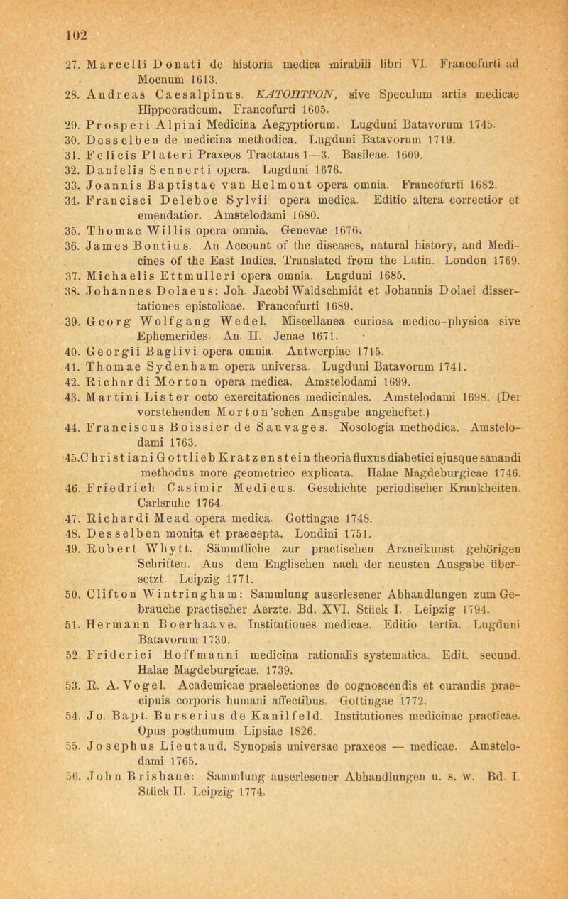 27. Marcelli D onati de historia medica mirabili libri VI. Francofurti ad Moenum 1613. 28. Andreas Caesalpinua. KATOÜTPON, sive Speculum artis medicae Hippocraticum. Francofurti 1605. 29. Prosperi Alpini Medicina Aegyptiorura. Lugduni Batavorum 1745. 30. Desselben de medicina methodica. Lugduni Batavorum 1719. 31. Felicis Plateri Praxeos Tractatus 1—3. Basileae. 1609. 32. Danielis Sennerti opera. Lugduni 1676. 33. Joannis Baptistae van Helmont opera omnia. Francofurti 1682. 34. Francisci Deleboe Sylvii opera medica. Editio altera correctior et emendatior. Amstelodami 1680. 35. Thomae Willis opera omnia. Genevae 1676. 36. James Bontius. An Account of the diseases, natural history, and Medi- cines of the East Indies. Translated from the Latin. London 1769. 37. Michaelis Ettmulleri opera omnia. Lugduni 1685. 38. Johannes Dolaeus: Joh. JacobiWaldschmidt et Johannis Dolaei disser- tationes epistolicae. Francofurti 1689. 39. Georg Wolfgang Wedel. Miscellanea curiosa medico-physica sive Ephemerides. An. II. Jenae 1671. 40. Georgii Baglivi opera omnia. Antwerpiae 1715. 41. Thomae Sydenham opera universa. Lugduni Batavorum 1741. 42. Richar di Morton opera medica. Amstelodami 1699. 43. Martini List er octo exercitationes medicinales. Amstelodami 1698. (Der vorstehenden Morton 'sehen Ausgabe angeheftet.) 44. Franciscus Boissier de Sauvages. Nosologia methodica. Amstelo- dami 1763. 45. C hristiani Gottlieb Kratzenstein theoriafluxusdiabeticiejusquesanandi methodus more geometrico explicata. Halae Magdeburgicae 1746. 46. Friedrich Casimir Medicus. Geschichte periodischer Krankheiten. Carlsruhe 1764. 47. Richar di Mead opera medica. Gottingae 1748. 48. Desselben monita et praecepta, Londini 1751. 49. Robert Whytt. Sämmtliche zur practischen Arzneikuust gehörigen Schriften. Aus dem Englischen nach der neusten Ausgabe über- setzt. Leipzig 1771. 50. Clifton Wintringham: Sammlung auserlesener Abhandlungen zum Ge- brauche practischer Aerzte. Bd. XVI. Stück I. Leipzig 1794. 51. Hermann Boerhaave. Institutiones medicae. Editio tertia. Lugduni Batavorum 1730. 52. Friderici Hoffmanni medicina rationalis systematica. Edit. seeuud. Halae Magdeburgicae. 1739. 53. R. A. Vogel. Academicae praelectiones de cognoscendis et curandis prae- cipuis corporis humani affectibus. Gottingae 1772. 54. Jo. Bapt. Burserius de Kanilfeld. Institutiones medicinae practicae. Opus posthumum. Lipsiae 1826. 55. Joseph us Lieutaud. Synopsis universac praxeos — medicae. Amstelo- dami 1765. 56. John Brisbane: Sammlung auserlesener Abhandlungen u. s. w. Bd I. Stück II. Leipzig 1774.
