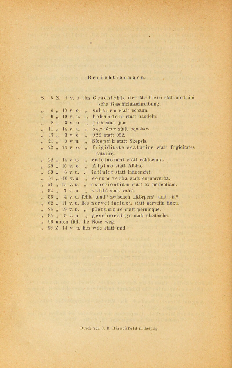 Berichtigungen» s. 5 Z. 1 V. 0. lies Geschichte der Me di ein statt, in edicini- sche Geschichtsschreibung. 99 6 „ 13 V. o. 99 schauen statt schaun. „ 6 „ io V. u. 99 behandeln statt handeln. 99 8 3 V. 0. 99 j’en statt jen. 99 11 14 V. u. 99 oi] eico v statt orjfisicav. 99 17 „ 3 V. 0. 99 922 statt 992. 99 21 „ 3 V. u. 99 Skeptik statt Skepsis. 99 22 ,, 16 V. o. 99 frigiditate scaturire statt frigiditates caturire. 99 22 14 V. u. 99 calefaciunt statt califaciunt. V 29 » io V. o. 99 A 1 p i n o statt Albino. 99 39 „ 6 V. u. 99 influirt statt influencirt. >9 51 „ 16 y. u. 99 eorum verba statt eorumverba. 99 51 „ 15 V. u. 99 experientiam statt ex perientiam. 99 52 >, 7 V. 0. 99 valde statt valce. 9? 56 4 V. u. fehlt „und“ zwischen „Körpers“ und „in“. 99 62 „ H V. u. lies nervei influxu statt nerveiin fluxu. 99 86 „ 19 V. u. 99 plerumque statt perumque. 99 95 „ 5 V. 0. 99 geschmeidige statt elastische. 99 96 unten fällt die Note weg. >9 9S Z. 14 V. u. lies wie statt und. Druck von •). B. Uirschfeld in Leipzig.