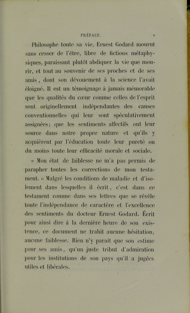 Pliilosoplie loiilo sa vie, Ernest Eodard inonnit sans cesser de l’etre, libre de fictions métajdiy- siqiies, paraissant plutôt abdiquer la vie que mou- rir, et tout au souvenir de ses proches et de ses amis , dont son dévouement à la science l’avait éloigné. Il est un témoignage à jamais mémorable que les qualités du cœur comme celles de l’esprit sont originellement indépendantes des causes couventionnelles qui leur sont spéculativement assignées; que les sentiments affectifs ont leur source dans notre propre nature et qu’ils y acquièrent par l’éducation toute leur pureté ou du moins loute leur efficacité morale et sociale. « Mon état de faiblesse ne m’a pas permis de parapher toutes les corrections de mon testa- ment. » Malgré les conditions de maladie et d’iso- lement dans lesquelles il écrit, c’est dans ce testament comme dans ses lettres que se révèle toute l’indépendance de caractère et l’excellence des sentiments du docteur Ernest Godard. Écrit pour ainsi dire à la dernière heure de son exis- tence, ce document ne trahit aucune hésitation, aucune faiblesse. Rien n’y paraît que sou estime pour ses amis, qu’nn juste tribut d’admiration pour les institutions de son pays qu’il a jugées utiles et libérales.