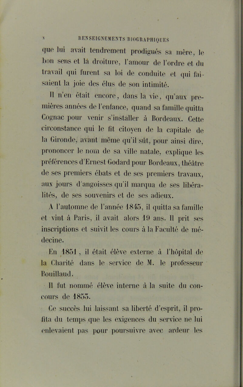 que lui avait tendrement prodigués sa mère, le l)on sens et 1;\ droiture, ramour de Tordre et du travail qui furent sa loi de conduite et (|ui fai- saient la joie des élus de son intimité. 11 n’en était encore, dans la vie, qu’aux pre- mières années de Tenfance, quand sa famille quitta Cognac pour venir s’installer à Bordeaux. Cette circonstance qui le fit citoyen de la capitale de la Gironde, avant meme qu’il sût, pour ainsi dire, prononcer le nom de sa ville natale, explique les préférences d’Ernest Godard pour Bordeaux, théâtre de ses premiers ébats et de ses premiers travaux, aux jours d’angoisses qu’il marqua de ses libéra- lités, de ses souvenirs et de ses adieux. A Tautomue de Tannée 1845, il quitta sa famille et vint à Paris, il avait alors 19 ans. 11 prit ses inscriptions et suivit les cours à la Faculté de mé- decine. En 1851 , il était élève externe à l’hôpital de la Charité dans le service de M. le professeur Bouillaud. 11 fut nommé élève interne à la suite du con- cours de 1855. Ce succès lui laissant sa liberté d’esprit, il pro- fita du lemi)S que les exigences du service ue lui enlevaient pas pour poursuivre avec ardeur les