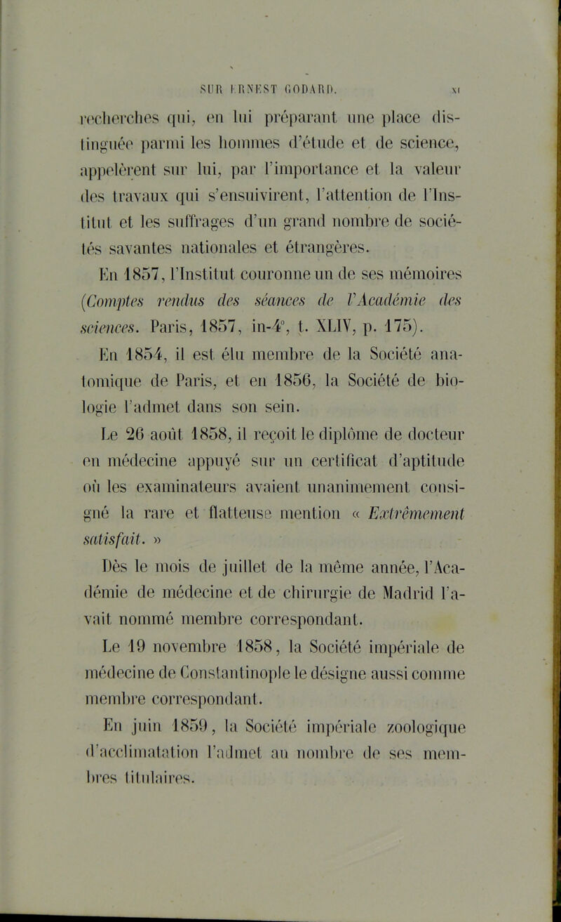 Sun I RNKST r. ODA RI). X( roclierclies qui, eu lui préparant une place dis- lingnée parmi les liommes (rétude et de science, appelèrent sur lui, par l’importance et la valeur des iravaux qui s’ensuivirent, l’attention de l’ins- litut et les suffrages d’un grand nombre de socié- tés savantes nationales et étrangères. En 1857, l’Institut couronne un de ses mémoires {Comptes rendus des séances de VAcadémie des seiences. Paris, 1857, in-4°, t. XLIV, p. 175). En 1854, il est élu membre de la Société ana- tomique de Paris, et en 1856, la Société de bio- logie l’admet dans son sein. Le 20 août 1858, il reçoit le diplôme de docteur en médecine appuyé sur un certificat d’aptitude où les examinateurs avaient unanimement consi- gné la rare et flatteuse mention « Extrêmement satisfait. » Dès le mois de juillet de la même année, l’Aca- démie de médecine et de chirurgie de Madrid l’a- vait nommé membre correspondant. Le 19 novembre 1858, la Société impériale de médecine de Constantinople le désigne aussi comme m embl’e correspondant. En juin 1859, la Société impériale zoologique d’acclimatatiou l’admet au nombre de ses mem-