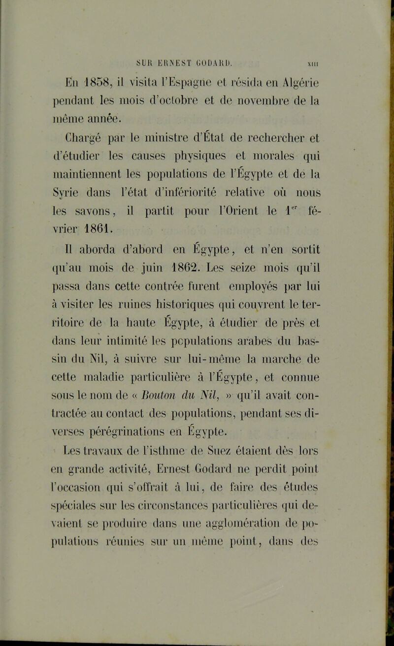 Eli 1858, il visita l’Espagne et résida eu Algéi’ie pendant les mois d’oclobre et de novembre de la même année. Chargé par le ministre d’État de rechercher et d’étudier les causes physiques et morales qui maintiennent les populations de l’Egypte et de la Syrie dans l’état d’infériorité relative où nous les savons, il partit pour l’Orient le T fé- vrier 1861. Il aborda d’abord en Egypte, et n’en sortit (pi’au mois de juin 1862. Les seize mois qu’il passa dans cette contrée furent employés par lui à visiter les ruines historiques qui couvrent le ter- ritoire de la haute Egypte, à étudier de près et « dans leur intimité les populations arabes du bas- sin du Nil, à suivre sur lui-même la marche de cette maladie particulière à l’Egypte, et connue sous le nom de « Bouton du Nil, » qu’il avait con- tractée au contact des populations, pendant ses di- verses pérégrinations en Egypte. Les travaux de l’isthme de Suez étaient dès lors en grande activité, Ernest Godard ne perdit point l’occasion ([ui s’offrait à lui, de faire des études spéciales sur les circonstances pai’ticulières (jni de- vaient se produire dans une agglomération de po- j)ulations réunies snr un jnéme })oint, dans des