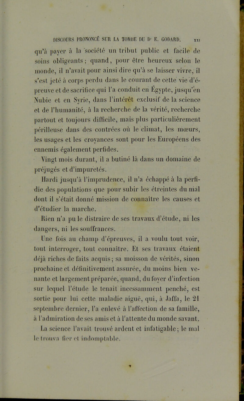 qu’à payer à la 'sociélé un tribut public et facile de soins obligeants; quand, pour être beureux selon le inonde, il n’avait pour ainsi dire qu’à se laisser vivre, il s’est jeté à corps perdu dans le courant de cette vie d’é- preuve et de sacrifice qui l’a conduit en Égypte, jusqu’en Nubie et en Syrie, dans l’intérêt exclusif de la science et de l’humanité, à la recherche de la vérité, recherche partout et toujours difficile, mais plus particulièrement périlleuse dans des contrées où le climat, les mœurs, les usages et les croyances sont pour les Européens des ennemis également perfides. Vingt mois durant, il a butiné là dans un domaine de préjugés et d’impuretés. Hardi jusqu’à l’imprudence, il n’a échappé à la perfi- die des populations que pour subir les étreintes du mal dont il s’était donné mission de connaître les causes et d’étudier la marche. Rien n’a pu le distraire de ses travaux d’étude, ni les dangers, ni les souffrances. Une fois au champ d’épreuves, il a voulu tout voir, tout interroger, tout connaître. Et ses travaux étaient déjà riches de faits acquis; sa moisson de vérités, sinon prochaine et définitivement assurée, du moins bien ve- nante et largement préparée, quand, du foyer d’infection sur lequel l’étude le tenait incessamment penché, est sortie pour lui cette maladie aiguë, qui, à Jaffa, le 21 septembre dernier, l’a enlevé à l’affection de sa famille, à l’admiration de ses amis et à l’attente du monde savant. La science l’avait trouvé ardent et infatigable; le mal h* tronvn fier et indomptalib'.