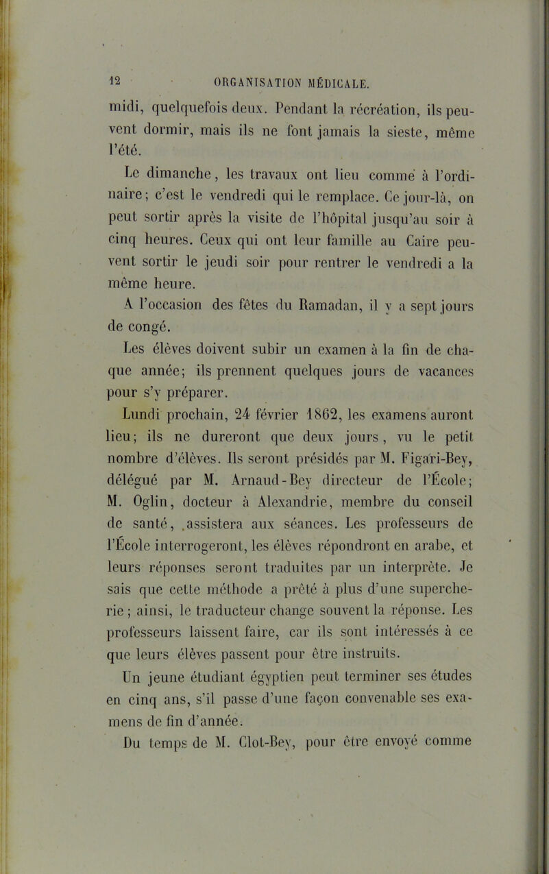 ^2 ■ ORGANISATION MÉDICALE. midi, quelquefois deux. Pendant la récréation, ils peu- vent dormir, mais ils ne font jamais la sieste, même l’été. Le dimanche, les travaux ont lieu comme à l’ordi- ïiaire; c’est le vendredi qui le remplace. Ce jonr-là, on peut sortir après la visite de l’hôpital jusqu’au soir à cinq heures. Ceux qui ont leur famille au Caire peu- vent sortir le jeudi soir pour rentrer le vendredi a la même heure. A l’occasion des fêtes du Ramadan, il y a sept jours de congé. Les élèves doivent subir un examen à la fin de cha- que année; ils prennent quelques jours de vacances pour s’y préparer. Lundi prochain, 24 février 1862, les examens auront lieu; ils ne dureront que deux jours, vu le petit nombre d’élèves. Ils seront présidés par M. Figafi-Bey, délégué par M. Arnaud-Bey directeur de l’École; M. Oglin, docteur à Alexandrie, membre du conseil de santé, .assistera aux séances. Les professeurs de l’École interrogeront, les élèves répondront en arabe, et leurs réponses seront traduites par un interprète. Je sais que cette méthode a prêté à plus d’une superche- rie ; ainsi, le traducteur change souvent la réponse. Les professeurs laissent faire, car ils sont intéressés à ce que leurs élèves passent pour être instruits. Un jeune étudiant égyptien peut terminer ses études en cinq ans, s’il passe d’une façon convenable ses exa- mens de fin d’année. Du temps de M. Clot-Bey, pour être envoyé comme