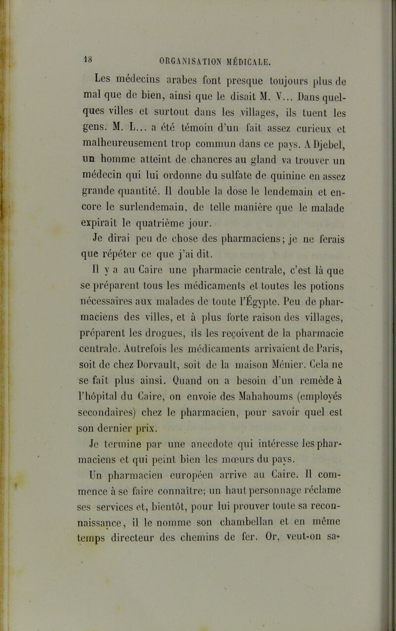 Les médecins arabes font presque toujours j)lus de mal que de bien, ainsi que le disait M. Y... Dans quel- ques villes et surtout dans les villages, ils tuent les gens. M. L... a été témoin d’un fait assez curieux et malheureusement trop commun dans ce pays. A Djebel, un homme atteint de chancres au gland va trouver un médecin qui lui ordonne du sulfate de quinine en assez grande quantité. Il double la dose le lendemain et en- core le surlendemain, de telle manière que le malade expirait le quatrième jour. Je dirai peu de chose des pharmaciens; je ne ferais que répéter ce que j’ai dit. Il y a au Caire une pharmacie centrale, c’est là que se préparent tous les médicaments et toutes les potions nécessaires aux malades de toute l’Égypte. Peu de phar- maciens des villes, et à plus forte raison des villages, préparent les drogues, ils les reçoivent de la pharmacie centrale. Autrefois les médicaments arrivaient de Paris, soit de chez Dorvault, soit de la maison Ménier. Cela ne se fait plus ainsi. Quand on a besoin d’un remède à l’hôpital du Caire, on envoie des Mahahoums (employés secondaires) chez le pharmacien, pour savoir quel est son dernier prix. Je termine par une anecdote qui intéresse les phar- maciens et qui peint bien les mœurs du pays. Un pharmacien européen arrive au Caire. 11 com- mence à se faire connaître; un haut personnage réclame ses services et, bientôt, pour lui prouver toute sa recon- naissance, il le nomme son chambellan et en même temps directeur des chemins de fer. Or, veut-on sa-^