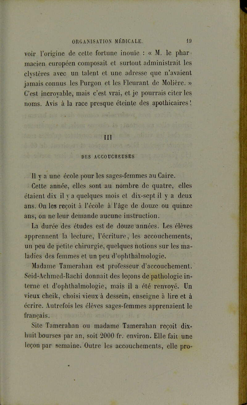 voir l’origine de cette fortune inouïe : « M. le phar- macien européen composait et surtout administrait les clvstères avec un talent et une adresse que n’avaient jamais connus les Purgon et les Fleurant de Molière. » C’est incroyable, mais c’est vrai, et je pourrais citer les noms. Avis à la race presque éteinte des apothicaires î III DES ACCOUCHEUSES Il y a une école pour les sages-femmes au Caire. Cette année, elles sont au nombre de quatre, elles étaient dix il y a quelques mois et dix-sept il y a deux ans. On les reçoit à l’école à l’âge de douze ou quinze ans, on ne leur demande aucune instruction. La durée des études est de douze années. Les élèves apprennent la lecture, l’écriture, les accouchements, un peu de petite chirurgie, quelques notions sur les ma- ladies des femmes et, un peu d’ophthalmologie. Madame Tamerahan est professeur d’accouchement. Seid-Achmed-Rachi donnait des leçons de pathologie in- terne et d’ophthalmologie, mais il a été renvoyé. Un vieux cheik, choisi vieux à dessein, enseigne à lire et à écrire. Autrefois les élèves sages-femmes apprenaient le français. Site Tamerahan ou madame Tamerahan reçoit dix- huit bourses par an, soit 2000 fr. environ. Elle faic une leçon par semaine. Outre les accouchements, elle pro-