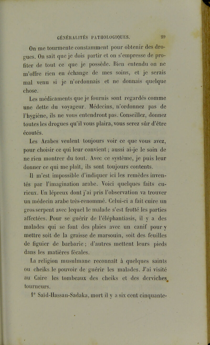 On me tourmente conslammcnt pour obtenir des dro- gues. On sait que je dois partir et ou s’empresse de pro- fiter de tout ce que je possède. Bien entendu on ne m’offre rien en échange de mes soins, et je serais mal venu si je n’ordonnais et ne donnais quelque chose. Les médicaments que je fournis sont regardés comme une dette du voyageur. Médecins, n’ordonnez pas de l’hygiène, ils ne vous entendront pas. Conseillez, donnez toutes les drogues qu’il vous plaira, vous serez sûr d’être écoutés. Les Arabes veulent toujours voir ce que vous avez, pour choisir ce qui leur convient ; aussi ai-je le soin de ne rien montrer du tout. Avec ce système, je puis leur donner ce qui me plaît, ils sont toujours contents. Il m’est impossible d’indiquer ici les remèdes inven- tés par l’imagination arabe. Voici quelques faits eu- rieux. Un lépreux dont j’ai pris l’observation va trouver un médecin arabe très-renommé. Celui-ci a fait cuire un gros serpent avec lequel le malade s’est frotté les parties affectées. Pour se guérir de l’éléphantiasis, il y a des malades qui se font des plaies avec un canif pour y mettre soit de la graisse de marsouin, soit des. feuilles de figuier de barbarie ; d’autres mettent leurs pieds dans les matières fécales. La religion musulmane reconnaît à quelques saints ou cheiks le pouvoir de guérir les malades. J’ai visité au Caire les tombeaux des cheiks et des derviches tourneurs. 1“ Saïd-llassan-Sadaka, mort il y a six cent cinquante-