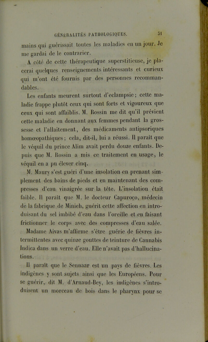 mains t|ui guérissait toutes les maladies eu un jour. Je me gardai de le contrarier. A côté de cette thérapeutique superstitieuse, je pla- cerai quelques renseignements intéressants et curieux qui m’ont été fournis par des personnes recomman- dables. Les enfants meurent surtout d’eclampsie ; cette ma- ladie frappe plutôt ceux qui sont forts et vigoureux que ceux qui sont affaiblis. M. Rossin me dit qu’il prévient cette maladie en donnant aux femmes pendant la gros- sesse et l’allaitement, des médicaments antipsoriques homœopathiques ; cela, dit-il, lui a réussi. Il parait que le véquil du prince Alim avait perdu douze enfants. De- puis que M. Rossin a mis ce traitement en usage, le véquil en a pu élever cinq. M. Maury s’est guéri d’une insolation en prenant sim- plement des bains de pieds et en maintenant des com- presses d’eau vinaigrée sur la tête. L’insolation était faible. 11 paraît que M. le docteur Capuroço, médecin de la fabrique de Minieh, guérit cette affection en intro- duisant du sel imbibé d’eau dans l’oreille et en faisant frictionner le corps avec des compresses d’eau salée. Madame Aivas m’affirme s’être guérie de fièvres in- termittentes avec quinze gouttes de teinture de Cannabis Indica dans un verre d’eau. Elle n’avait pas d’hallucina- tions. 11 paraît que le Seunaar est un pays de fièvres. Les indigènes y sont sujets ainsi que les Européens. Pour se guérir, dit M. d’Arnaucl-Bey, les indigènes s’intro- duisent un morceau de bois dans le pharynx pour se