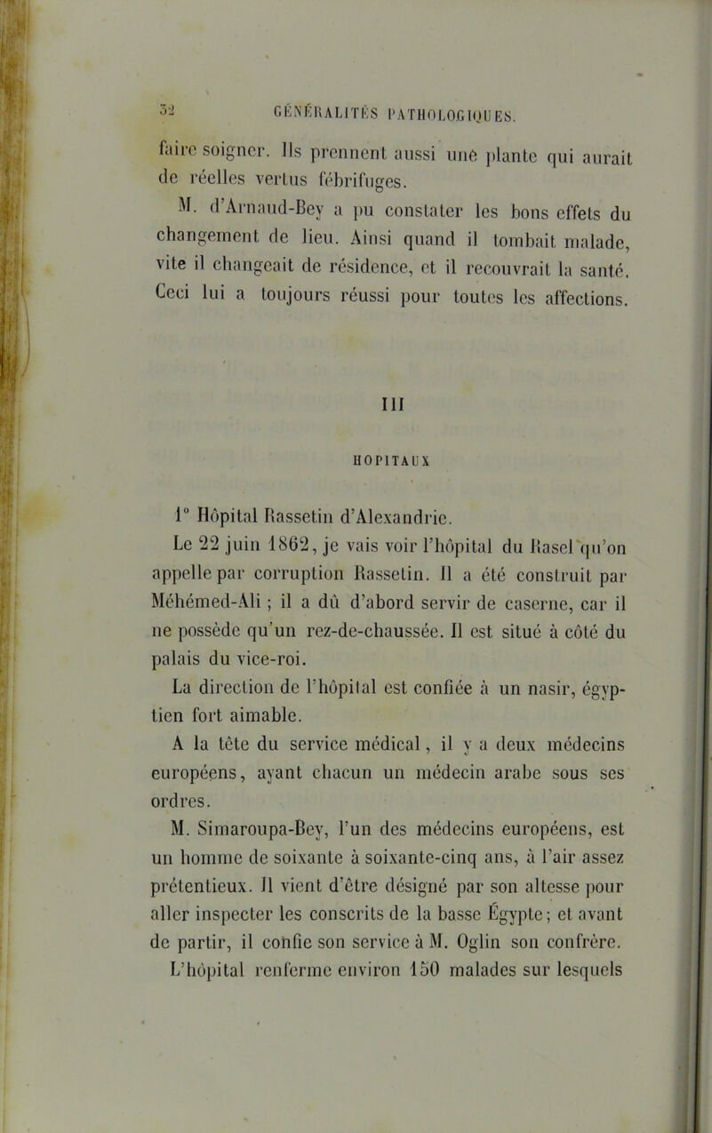 faire soigner, ils prennent aussi une ])lante qui aurait de réelles vertus fébrifuges. M. d’Arnaiid-Bey a pu constater les bons effets du changement de lieu. Ainsi quand il tombait malade, vite il changeait de résidence, et il recouvrait la santé. Ceci lui a toujours réussi pour toutes les affections. III HOPITAUX r Hôpital Ilassetin d’Alexandrie. Le 22 juin 1862, je vais voir l’hôpital du llaserqu’on appelle par corruption Rassetin. 11 a été construit par Méhémed-Ali ; il a dû d’abord servir de caserne, car il ne possède qu’un rez-de-chaussée. Il est situé à côté du palais du vice-roi. La direction de l’hôpital est confiée à un nasir, égyp- tien fort aimable. A la tête du service médical, il v a deux médecins européens, ayant chacun un médecin arabe sous ses ordres. M. Simaroupa-Bey, l’un des médecins européens, est un homme de soixante à soixante-cinq ans, à l’air assez prétentieux. Il vient d’être désigné par son altesse pour aller inspecter les conscrits de la basse Égypte; et avant de partir, il cotifie son service à M. Oglin son confrère. L’hôpital renferme environ 150 malades sur lesquels