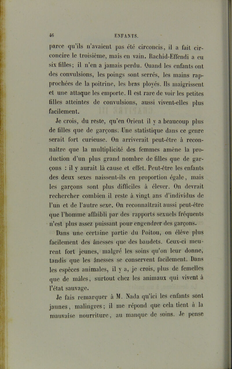 parce qu’ils n’avaient pas été circoncis, il a fait cir- concire le troisième, mais en vain. Rachid-Effendi a eu six filles; il n’en a jamais perdu. Quand les enfants ont des convulsions, les poings sont serrés, les mains rap- prochées de la poitrine, les bras ployés. Ils maigrissent et une attaque les emporte. 11 est rare de voir les petites tilles atteintes de convulsions, aussi vivent-elles plus facilement. Je crois, du reste, qu’en Orient il y a beaucoup plus de tilles que de garçons. Une statistique dans ce genre serait fort curieuse. On arriverait peut-être à recon- naître que la multiplicité des femmes amène la pro- duction d’un plus grand nombre de filles que de gar- çons : il y aurait là cause et effet. Peut-être les enfants des deux sexes naissent-ils en proportion égale, mais les garçons sont plus difficiles à élever. On devrait rechercher combien il reste à vingt ans d’individus de l’iin et de l’autre sexe. On reconnaîtrait aussi peut-être que l’homme affaibli par des rapports sexuels fréquents n’est plus assez puissant pour engendrer des garçons. Dans une certaine partie du Poitou, on élève plus facilement des ânesses que des baudets. Ceux-ci meu- rent fort jeunes, malgré les soins qu’on leur donne, tandis que les ânesses se conservent facilement. Dans les espèces animales, il y a, je crois, plus de femelles que de mâles, surtout chez les animaux qui vivent à l’état sauvage. Je fais remarquer à M. Natla qu’ici les enfants sont jaunes, malingres ; il me répond qiie cela tient â la mauvaise nourriture, au manque de soins. Je pense