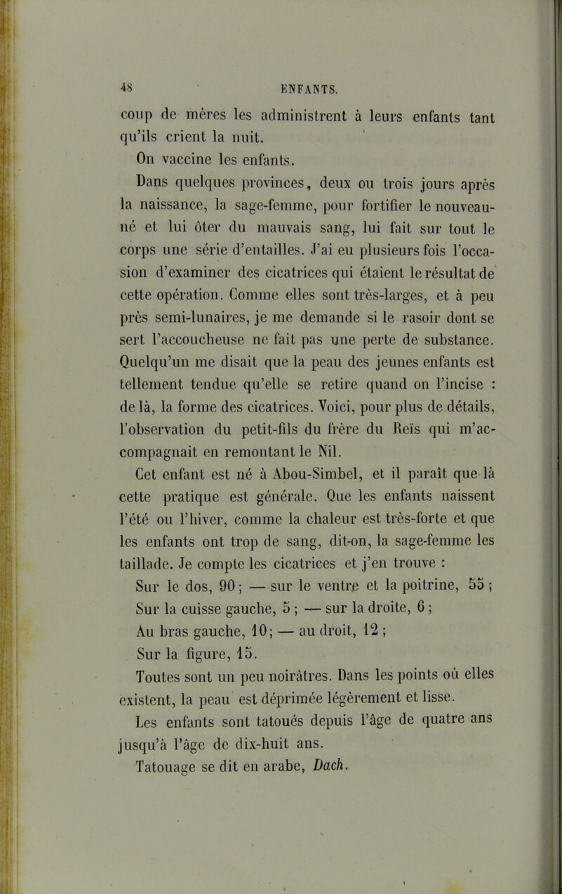 coup de mères les administrent à leurs enfants tant qu’ils crient la nuit. On vaccine les enfants. Dans quelques provinces, deux ou trois jours après la naissance, la sage-femme, pour fortifier le nouveau- né et lui ôter du mauvais sang, lui fait sur tout le corps une série d’entailles. J’ai eu plusieurs fois l’occa- sion d’examiner des cicatrices qui étaient le résultat de cette opération. Comme elles sont très-larges, et à peu près semi-lunaires, je me demande si le rasoir dont se sert l’accoucheuse ne fait pas une perte de substance. Quelqu’un me disait que la peau des jeunes enfants est tellement tendue qu’elle se retire quand on l’incise : de là, la forme des cicatrices. Voici, pour plus de détails, l’observation du petit-fils du frère du lleïs qui m’ac- compagnait en remontant le Nil. Cet enfant est né à Abou-Simbel, et il paraît que-là cette pratique est générale. Que les enfants naissent l’été ou l’biver, comme la chaleur est très-forte et que les enfants ont trop de sang, dit-on, la sage-femme les taillade. Je compte les cicatrices et j’en trouve : Sur le dos, 90 ; — sur le ventrp et la poitrine, 55 ; Sur la cuisse gauche, 5 ; — sur la droite, 6 ; Au bras gauche, 10; — au droit, 12 ; Sur la figure, 15. Toutes sont un peu noirâtres. Dans les points où elles existent, la peau est déprimée légèrement et lisse. Les enfants sont tatoués depuis l’âge de quatre ans jusqu’à l’âge de dix-huit ans. Tatouage se dit en arabe, Dach.