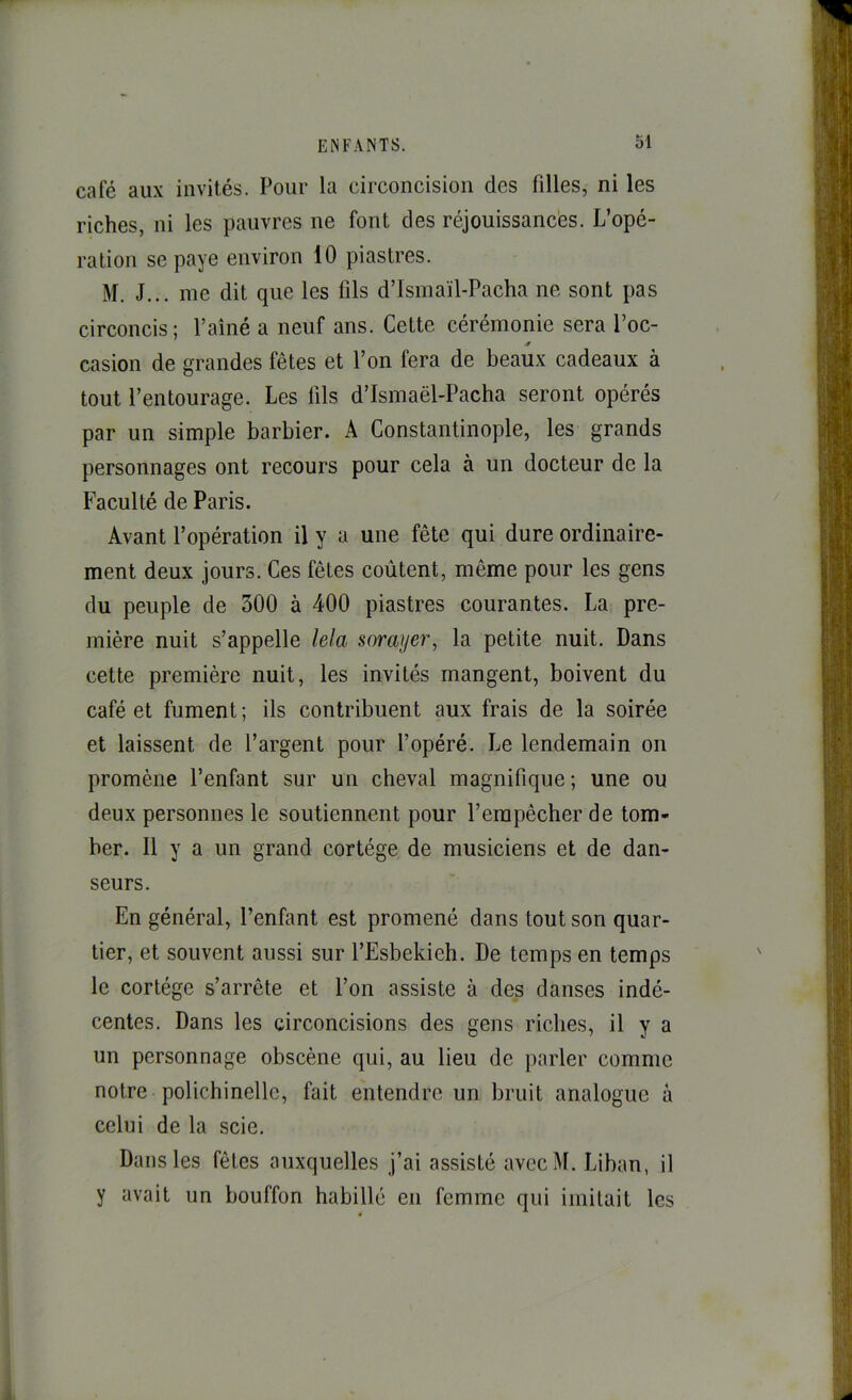 café aux invités. Pour la circoncision des filles, ni les riches, ni les pauvres ne font des réjouissanc'es. L’opé- ration se paye environ 10 piastres. M. J... me dit que les fils d’Ismaïl-Pacha ne sont pas circoncis; Paîné a neuf ans. Cette cérémonie sera Poe- casion de grandes fêtes et l’on fera de beaux cadeaux à tout l’entourage. Les fils d’Ismaël-Pacha seront opérés par un simple barbier. A Constantinople, les grands personnages ont recours pour cela à un docteur de la Faculté de Paris. Avant l’opération il y a une fête qui dure ordinaire- ment deux jours. Ces fêtes coûtent, même pour les gens du peuple de 300 à 400 piastres courantes. La pre- mière nuit s’appelle lela sorayer, la petite nuit. Dans cette première nuit, les invités mangent, boivent du café et fument ; ils contribuent aux frais de la soirée et laissent de l’argent pour l’opéré. Le lendemain on promène l’enfant sur un cheval magnifique; une ou deux personnes le soutiennent pour l’empêcher de tom- ber. Il y a un grand cortège de musiciens et de dan- seurs. En général, l’enfant est promené dans tout son quar- tier, et souvent aussi sur l’Esbekieh. De temps en temps le cortège s’arrête et l’on assiste à des danses indé- centes. Dans les circoncisions des gens riches, il y a un personnage obscène qui, au lieu de parler comme notre polichinelle, fait entendre un bruit analogue à celui de la scie. Dans les fêtes auxquelles j’ai assisté avecM. Liban, il y avait un bouffon habillé en femme qui imitait les