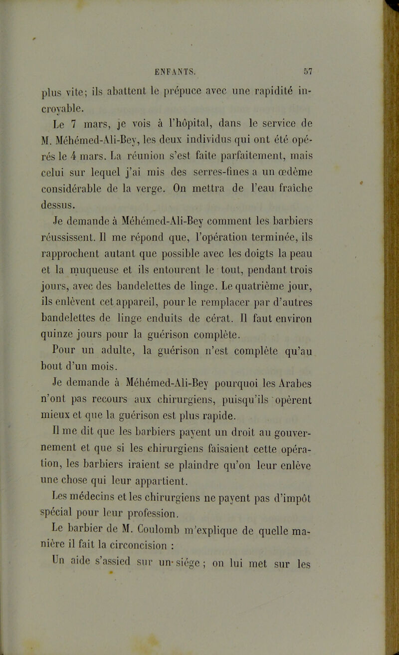 plus vite; ils abattent, le prépuce avec une rapidité in- crovablc. «J Le 7 mars, je vois à l’hôpital, dans le service de M. Méhémed-Ali-Dey, les deux individus qui ont été opé- rés le 4 mars. La réunion s’est faite parfaitement, mais celui sur lequel j’ai mis des serres-fines a un œdème considérable de la verge. On mettra de l’eau fraîche dessus. Je demande à Méhémed-Ali-Bey comment les barbiers réussissent. Il me répond que, l’opération terminée, ils rapprochent autant que possible avec les doigts la peau et la muqueuse et ils entourent le tout, pendant trois jours, avec des bandelettes de linge. Le quatrième jour, ils enlèvent cet appareil, pour le remplacer par d’autres bandelettes de linge enduits de cérat. Il faut environ quinze jours pour la guérison complète. Pour un adulte, la guérison n’est complète qu’au bout d’un mois. Je demande à Méhémed-Ali-Bey pourquoi les Arabes n’ont pas recours aux chirurgiens, puisqu’ils opèrent mieux et que la guérison est plus rapide. Il me dit que les barbiers payent un droit au gouver- nement et que si les chirurgiens faisaient cette opéra- tion, les barbiers iraient se plaindre qu’on leur enlève une chose qui leur appartient. Les médecins et les chirurgiens ne payent pas d’impôt spécial pour leur profession. Le barbier de M. Coulomb m’explique de quelle ma- nière il fait la circoncision : Un aide s’assied sur un*siège; on lui met sur les