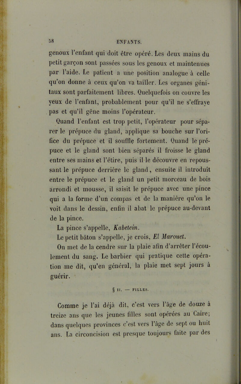 genoux l’enfant qui doit être opéré. Les deux mains du petit garçon sont passées sous les genoux et maintenues par l’aide. Le patient a une position analogue à celle qu’on donne à ceux qu’on va tailler. Les organes géni- taux sont parlaitement libres. Quelquefois on couvre les yeux de l’enfant, probablement pour qu’il ne s’effraye pas et qu’il gêne moins l’opérateur. Quand l’enfant est trop petit, l’opérateur pour sépa- rer le prépuce du gland, applique sa bouche sur l’ori- fice du prépuce et il souffle fortement. Quand le pré- puce et le gland sont bien séparés il froisse le gland entre ses mains et l’étire, puis il le découvre en repous- sant le prépuce derrière le gland, ensuite il introduit entre le prépuce et le gland un petit morceau de bois arrondi et mousse, il saisit le prépuce avec une pince qui a la forme d’un compas et de la manière qu’on le voit dans le dessin, enfin il abat le prépuce au-devant de la pince. La pince s’appelle, Kaheiein. Le petit bâton s’appelle, je crois, El Marouet. On met de la cendre sur la plaie afin d’arrêter l’écou- lement du sang. Le barbier qui pratique cette opéra- tion me dit, qu’en général, la plaie met sept jours à guérir. ' § II. — FILLES. Comme je l’ai déjà dit, c’est vers l’âge de douze à treize ans que les jeunes filles sont opérées au Caire; dans quelques provinces c’est vers l’âge de sept ou huit ans. La circoncision est presque toujours faite par des