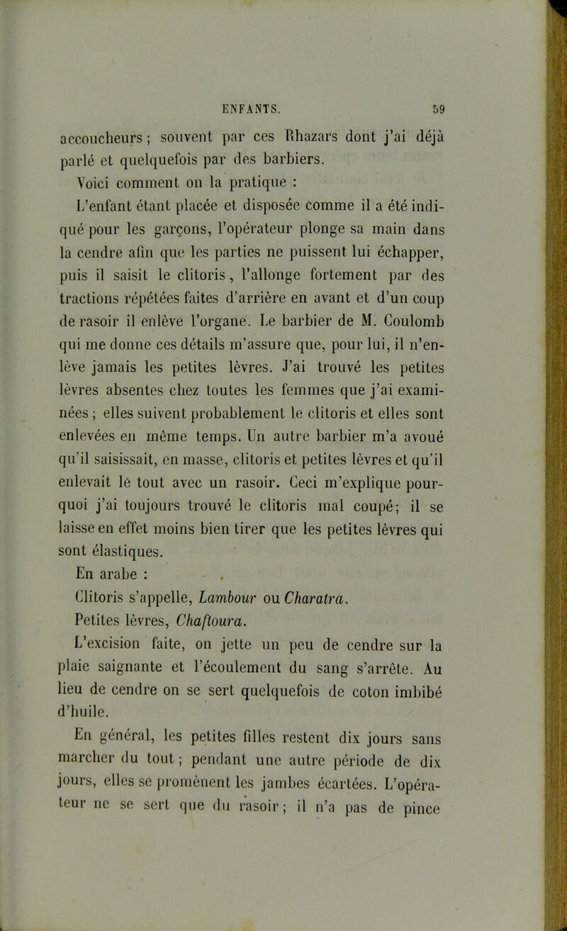 accoucheurs ; souvent par ces Rhazars dont j’ai déjà parlé et quelquefois par des barbiers. Voici comment on la pratique : L’enfant étant placée et disposée comme il a été indi- qué pour les garçons, l’opérateur plonge sa main dans la cendre afin que les parties ne puissent lui échapper, puis il saisit le clitoris, l’allonge fortement par des tractions répétées faites d’arrière en avant et d’un coup de rasoir il enlève l’organe. Le barbier de M. Coulomb qui me donne ces détails m’assure que, pour lui, il n’en- lève jamais les petites lèvres. J’ai trouvé les petites lèvres absentes chez toutes les femmes que j’ai exami- nées ; elles suivent probablement le clitoris et elles sont enlevées en même temps. Un autre barbier m’a avoué qu’il saisissait, en masse, clitoris et petites lèvres et qu’il enlevait le tout avec un rasoir. Ceci m’explique pour- quoi j’ai toujours trouvé le clitoris mal coupé; il se laisse en effet moins bien tirer que les petites lèvres qui sont élastiques. En arabe : Clitoris s’appelle, Lambour ou Charatra. Petites lèvres, Chaftoura. L’excision faite, on jette un peu de cendre sur la plaie saignante et l’écoulement du sang s’arrête. Au lieu de cendre on se sert quelquefois de coton imbibé d’huile. En général, les petites filles restent dix jours sans marcher du tout ; pendant une autre période de dix jours, elles se promènent les jambes écartées. L’opéra- teur ne se sert que du rasoir; il n’a pas de pince