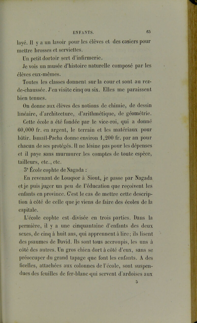 layé. 11 y a un lavoir pour les élèves et des casiers pour mettre brosses et serviettes. Un petit dortoir sert d’infirmerie. Je vois un musée d’histoire naturelle composé par les élèves eux-mêmes. Toutes les classes donnent sur la cour et sont au rez- de-chaussée. J’en visite cinq ou six. Elles me paraissent bien tenues. On donne aux élèves des notions de chimie, de dessin linéaire, d’architecture, d’arithmétique, de géométrie. Cette école a été fondée par le vice-roi, qui a donné 60,000 fr. en argent, le terrain et les matériaux pour bâtir. Ismaïl-Pacha donne environ 1,200 fr. par an pour chacun de ses protégés. Il ne lésine pas pour les dépenses et il paye sans murmurer les comptes de toute espèce, tailleurs, etc., etc. 5° École cophte de Nagada : En revenant de Louqsor à Siout, je passe par Nagada et je puis juger un peu de l’éducation que reçoivent les enfants en province. C’est le cas de mettre cette descrip- tion à côté de celle que je viens de faire des écoles de la capitale. L’école cophte est divisée en trois parties. Dans la permière, il y a une cinquantaine d’enfants des deux sexes, de cinq à huit ans, qui apprennent à lire; ils lisent des psaumes de David. Ils sont tous accroupis, les uns à côté des autres. Un gros chien dort à côté d’eux, sans se préoccuper du grand tapage que font les enfants. A des ficelles, attachées aux colonnes de l’école, sont suspen- dues des feuilles de fer-blanc-ipii servent d’ardoises aux