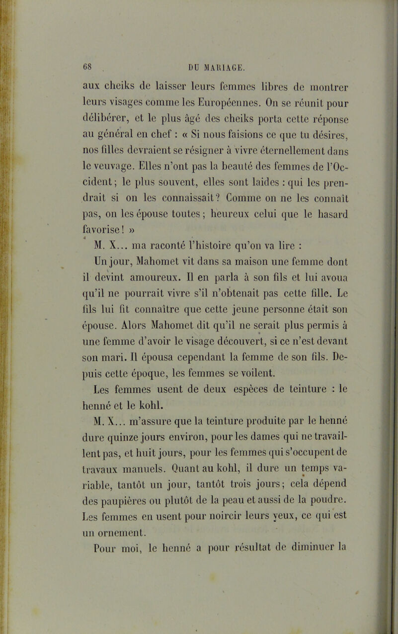 aux cheiks de laisser leurs femmes libres de montrer leurs visages comme les Européennes. On se réunit pour délibérer, et le plus âgé des cheiks porta cette réponse au général en chef : « Si nous faisions ce que tu désires, nos lilles devraient se résigner à vivre éternellement dans le veuvage. Elles n’ont pas la beauté des femmes de l’Oc- cident; le plus souvent, elles sont laides : qui les pren- drait si on les connaissait? Comme on ne les connaît pas, 011 les épouse toutes ; heureux celui que le hasard favorise! » 4 M. X... ma raconté l’histoire qu’on va lire : Un jour, Mahomet vit dans sa maison une femme dont \ il devint amoureux. Il en parla à son fils et lui avoua qu’il ne pourrait vivre s’il n’obtenait pas cette fille. Le lils lui fit connaître que cette jeune personne était son épouse. Alors Mahomet dit qu’il ne serait plus permis à une femme d’avoir le visage découvert, si ce n’est devant son mari. Il épousa cependant la femme de son fils. De- puis cette époque, les femmes se voilent. Les femmes usent de deux espèces de teinture : le henné et le kohl. M. X... m’assure que la teinture produite par le henné dure quinze jours environ, pour les dames qui ne travail- lent pas, et huit jours, pour les femmes qui s’occupent de travaux manuels. Quant au kohl, il dure un temps va- riable, tantôt un jour, tantôt trois jours; cela dépend des paupières ou plutôt de la peau et aussi de la poudre. Les femmes en usent pour noircir leurs yeux, ce (}ui est un ornement. Pour moi, le henné a |)Our résultat de diminuer la