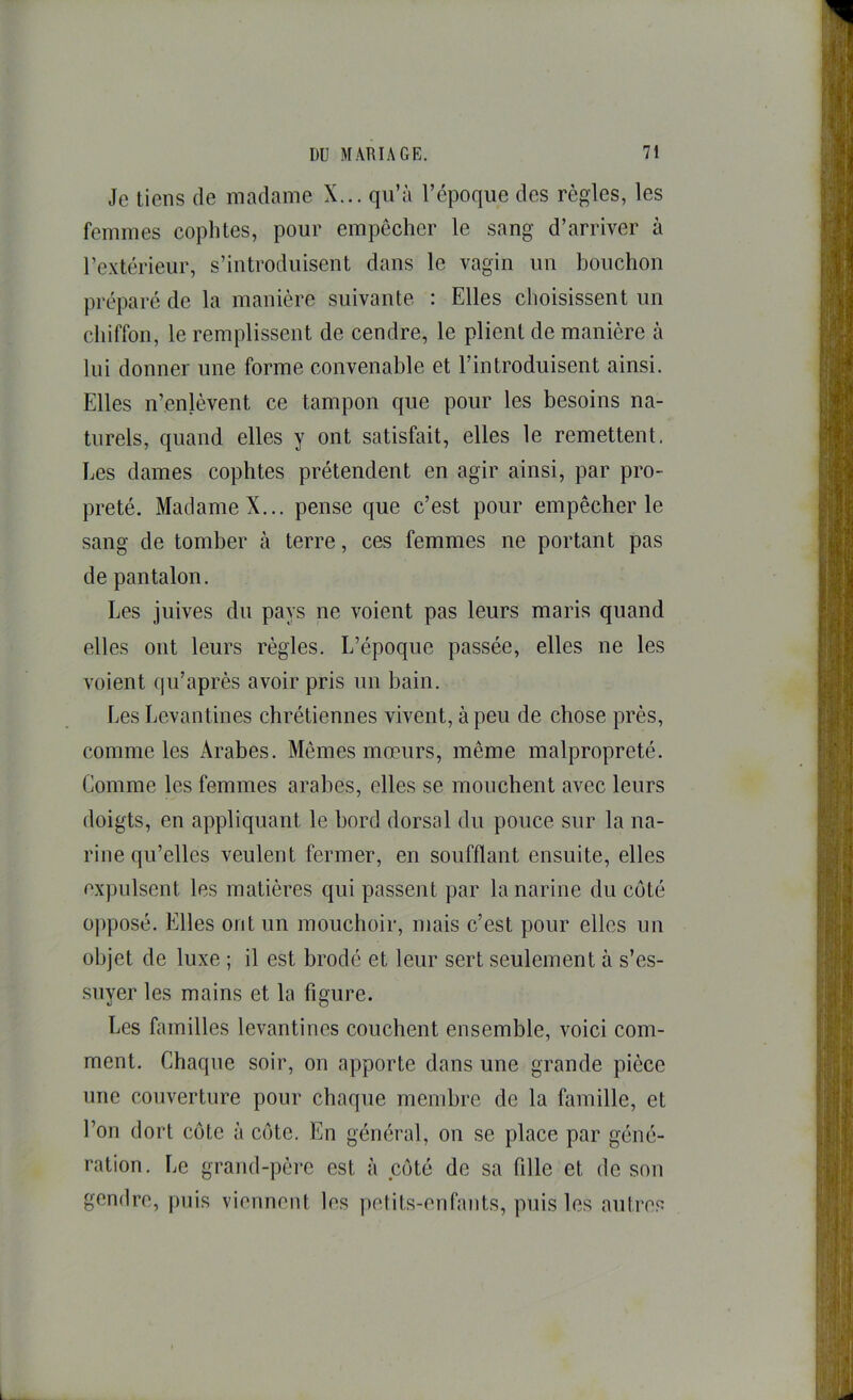 Je tiens de madame X... qu’à l’époque des règles, les femmes coplites, pour empêcher le sang d’arriver à l’extérieur, s’introduisent dans le vagin un bouchon préparé de la manière suivante : Elles choisissent un chiffon, le remplissent de cendre, le plient de manière à lui donner une forme convenable et l’introduisent ainsi. Elles n’enlèvent ce tampon que pour les besoins na- turels, quand elles y ont satisfait, elles le remettent. Les dames cophtes prétendent en agir ainsi, par pro- preté. Madame X... pense que c’est pour empêcher le sang de tomber à terre, ces femmes ne portant pas de pantalon. Les juives du pays ne voient pas leurs maris quand elles ont leurs règles. L’époque passée, elles ne les voient qu’après avoir pris un bain. Les Levantines chrétiennes vivent, à peu de chose près, comme les Arabes. Mêmes mœurs, même malpropreté. Comme les femmes arabes, elles se mouchent avec leurs doigts, en appliquant le bord dorsal du pouce sur la na- rine qu’elles veulent fermer, en soufflant ensuite, elles expulsent les matières qui passent par la narine du coté o])posé. Elles ont un mouchoir, mais c’est pour elles un objet de luxe ; il est brodé et leur sert seulement à s’es- suyer les mains et la figure. Les familles levantines couchent ensemble, voici com- ment. Chaque soir, on apporte dans une grande pièce une couverture pour chaque membre de la famille, et l’on dort côte à côte. En général, on se place par géné- ration. Le grand-père est à côté de sa fille et de son gendre, puis viennent les pelits-enfants, puis les autres