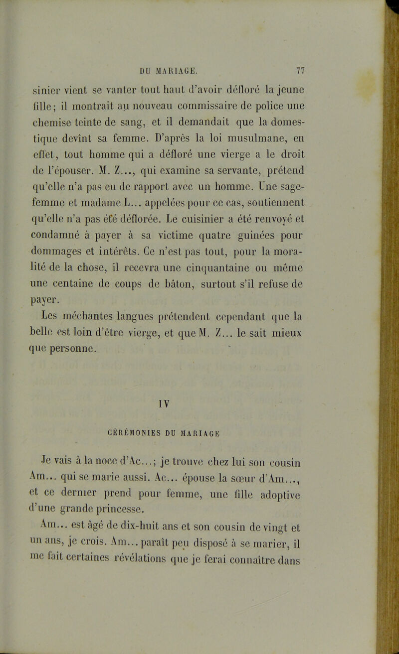 sinicr vient se vanter tout haut d’avoir dclloré la jeune lille; il montrait au nouveau commissaire de police une chemise teinte de sang, et il demandait que la domes- tique devînt sa femme. D’après la loi musulmane, en effet, tout homme qui a défloré une vierge a le droit de l’épouser. M. Z..., qui examine sa servante, prétend qu’elle n’a pas eu de rapport avec un homme. Une sage- femme et madame L... appelées pour ce cas, soutiennent qu’elle n’a pas éCé déflorée. Le cuisinier a été renvoyé et condamné à payer à sa victime quatre guinées pour dommages et intérêts. Ce n’est pas tout, pour la mora- lité de la chose, il recevra une cinquantaine ou même une centaine de coups de bâton, surtout s’il refuse de payer. Les méchantes langues prétendent cependant que la belle est loin d’être vierge, et queM. Z... le sait mieux que personne. IV CÉRÉMONIES DU MARIAGE Je vais à la noce d’Ac...; je trouve chez lui son cousin Am... qui se marie aussi. Ac... épouse la sœur d’Am..., et ce dernier prend pour femme, une fille adoptive d’une grande princesse. Am... est âgé de dix-huit ans et son cousin de vingt et un ans, je crois. Am... paraît peu disposé à se marier, il me lait certaines révélations que je ferai connaître dans