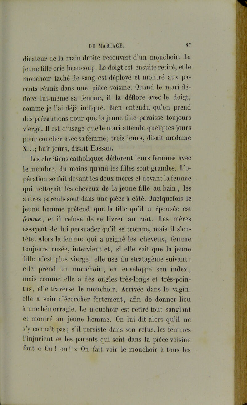 dicateur de la main droite recouvert d’un mouchoir. La jeune fille crie beaucoup. Le doigt est ensuite retiré, et le mouchoir taché de sang est déployé et montré aux pa- rents réunis dans une pièce voisine. Quand le mari dé- flore lui-même sa femme, il la déflore avec le doigt, comme je l’ai déjà indiqué. Bien entendu qu’on prend des précautions pour que la jeune fille paraisse toujours vierge. Il est d’usage que le mari attende quelques jours pour coucher avec sa femme ; trois jours, disait madame X.,.; huit jours, disait Hassan. Les chrétiens catholiques déflorent leurs femmes avec le membre, du moins quand les filles sont grandes. L’o- pération se fait devant les deux mères et devant la femme qui nettoyait les cheveux de la jeune fille au bain ; les autres parents sont dans une pièce à côté. Quelquefois le jeune homme prétend que la fille qu’il a épousée est femme, et il refuse de se livrer au coït. Les mères essayent de lui persuader qu’il se trompe, mais il s’en- tête. Alors la femme qui a peigné les cheveux, femme toujours rusée, intervient et, si elle sait que la jeune fille n’est plus vierge, elle use du stratagème suivant : elle prend un mouchoir, en enveloppe son index, mais comme elle a des ongles très-longs et très-poin- tus, elle traverse le mouchoir. Arrivée dans le vagin, elle a soin d’écorcher fortement, afin de donner lieu à une hémorragie. Le mouchoir est retiré tout sanglant et montré au jeune homme. On lui dit alors qu’il ne s’y connaît pas; s’il persiste dans son refus, les femmes l’injurient et les parents qui sont dans la pièce voisine font « On ! on ! » On fait voir le mouchoir à tous les