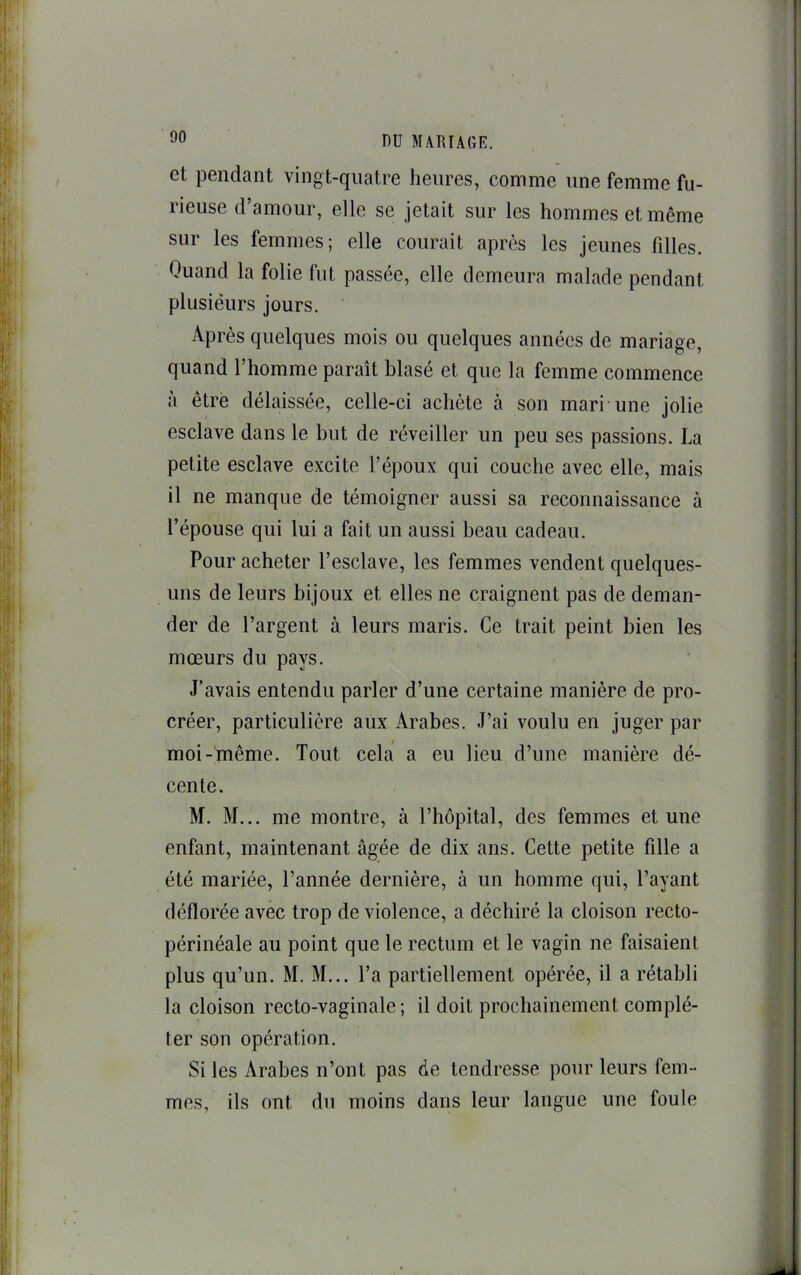 et pendant vingt-quatre heures, comme une femme fu- rieuse d’amour, elle se jetait sur les hommes et même sur les femmes; elle courait après les jeunes filles. Quand la folie fut passée, elle demeura malade pendant plusieurs jours. Après quelques mois ou quelques années de mariage, quand l’homme paraît blasé et que la femme commence à être délaissée, celle-ci achète à son mari’une jolie esclave dans le but de réveiller un peu ses passions. La petite esclave excite l’époux qui couche avec elle, mais il ne manque de témoigner aussi sa reconnaissance à réponse qui lui a fait un aussi beau cadeau. Pour acheter l’esclave, les femmes vendent quelques- uns de leurs bijoux et elles ne craignent pas de deman- der de l’argent à leurs maris. Ce trait peint bien les mœurs du pays. J’avais entendu parler d’une certaine manière de pro- créer, particulière aux Arabes. J’ai voulu en juger par moi-même. Tout cela a eu lieu d’une manière dé- cente. M. M... me montre, à l’hôpital, des femmes et une enfant, maintenant âgée de dix ans. Cette petite fille a été mariée, l’année dernière, à un homme qui, l’ayant déflorée avec trop de violence, a déchiré la cloison recto- périnéale au point que le rectum et le vagin ne faisaient plus qu’un. M. M... l’a partiellement opérée, il a rétabli la cloison recto-vaginale ; il doit prochainement complé- ter son opération. Si les Arabes n’ont pas de tendresse pour leurs fem- mes, ils ont du moins dans leur langue une foule