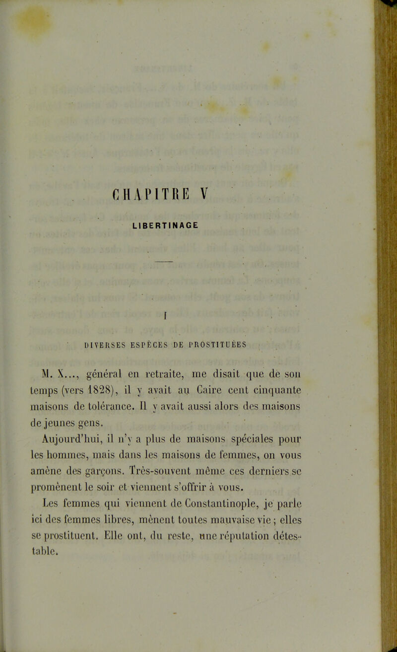 LIBERTINAGE I DIVERSES ESPÈCES DE PROSTITUÉES M. X..., général en retraite, me disait que de son temps (vers 1828), il y avait au Caire cent cinquante maisons de tolérance. 11 y avait aussi alors des maisons de jeunes gens. Aujourd’hui, il n’y a plus de maisons spéciales pour les hommes, mais dans les maisons de femmes, on vous amène des garçons. Très-souvent même ces derniers se promènent le soir et viennent s’offrir à vous. Les femmes qui viennent de Constantinople, je parle ici des femmes libres, mènent toutes mauvaise vie ; elles SC prostituent. Elle ont, du reste, une réputation détes-^ table.