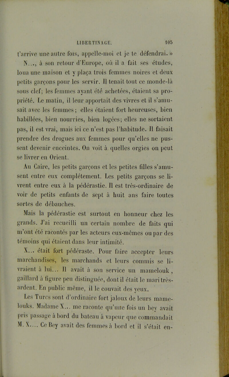 l’arrive une autre fois, appelle-moi et je te défendrai. » N..., à sou retour d'Europe, où il a fait ses études, loua une maison et y plaça trois femmes noires et deux petits garçons pour les servir. 11 tenait tout ce monde-là sous clef; les femmes ayant été achetées, étaient sa pro- priété. Le matin, il leur apportait des vivres et il s’amu- sait avec les femmes ; elles étaient fort heureuses, bien habillées, bien nourries, bien logées; elles ne sortaient pas, il est vrai, mais ici ce n’est pas l’habitude. Il faisait prendre des drogues aux femmes pour qu’elles ne pus- sent devenir enceintes. On voit à quelles orgies on peut se livrer en Orient. Au Caire, les petits garçons et les petites filles s’amu- sent entre eux complètement. Les petits garçons se li- vrent entre eux à la pédérastie. Il est très-ordinaire de voir de petits enfants de sept à huit ans faire toutes sortes de débauches. Mais la pédérastie est surtout en honneur chez les grands. J’ai recueilli un certain nombre de faits qui m’ont été racontés par les acteurs eux-mêmes ou par des témoins qui étaient dans leur intimité. X... était fort pédéraste. Pour faire accepter leurs marchandises, les marchands et leurs commis se li- vraient à lui... Il avait à son service un mamelouk, gaillard à figure peu distinguée, dont il était le mari très- ardent. En public môme, il le couvait des yeux. Les Turcs sont d’ordinaire fort jaloux de leurs mame- louks. Madame X... me raconte qu’une fois un bey avait pris pa.ssage abord du bateau à vapeur que commandait M. X.... Colley avait des femmes à bord et il s’était en-