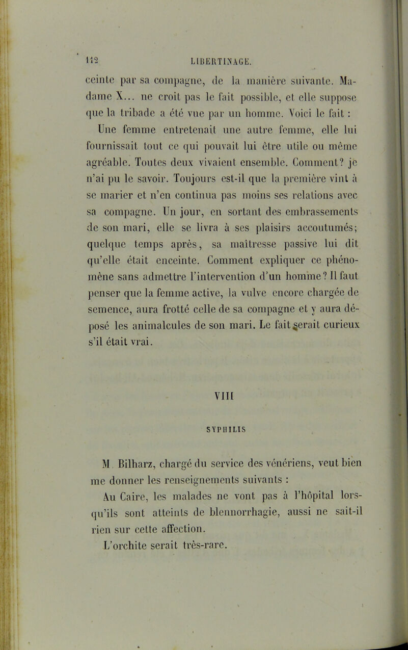 ceinte par sa conn)agne, de la manière suivante. Ma- dame X... ne croit pas le fait possible, et elle suppose que la tribade a été vue par un homme. Voici le fait : Une femme entretenait une autre femme, elle lui fournissait tout ce qui pouvait lui être utile ou même agréable. Toutes deux vivaient ensemble. Comment? je n’ai pu le savoir. Toujours est-il que la première vint à se marier et n’en continua pas moins ses relations avec sa compagne. Un jour, en sortant des embrassements de son mari, elle se livra à ses plaisirs accoutumés; quelque temps après, sa maîtresse passive lui dit qu’elle était enceinte. Comment expliquer ce phéno- mène sans admettre l’intervention d’un homme? Il faut penser que la femme active, la vulve encore chargée de semence, aura frotté celle de sa compagne et y aura dé- posé les animalcules de son mari. Le fait gérait curieux s’il était vrai. VIII SYPHILIS % M, Bilharz, chargé du service des vénériens, veut bien me donner les renseignements suivants : AlU Caire, les malades ne vont pas à Thôpital lors- qu’ils sont atteints de blennorrhagie, aussi ne sait-il rien sur cette affection. L’orchite serait très-rare.