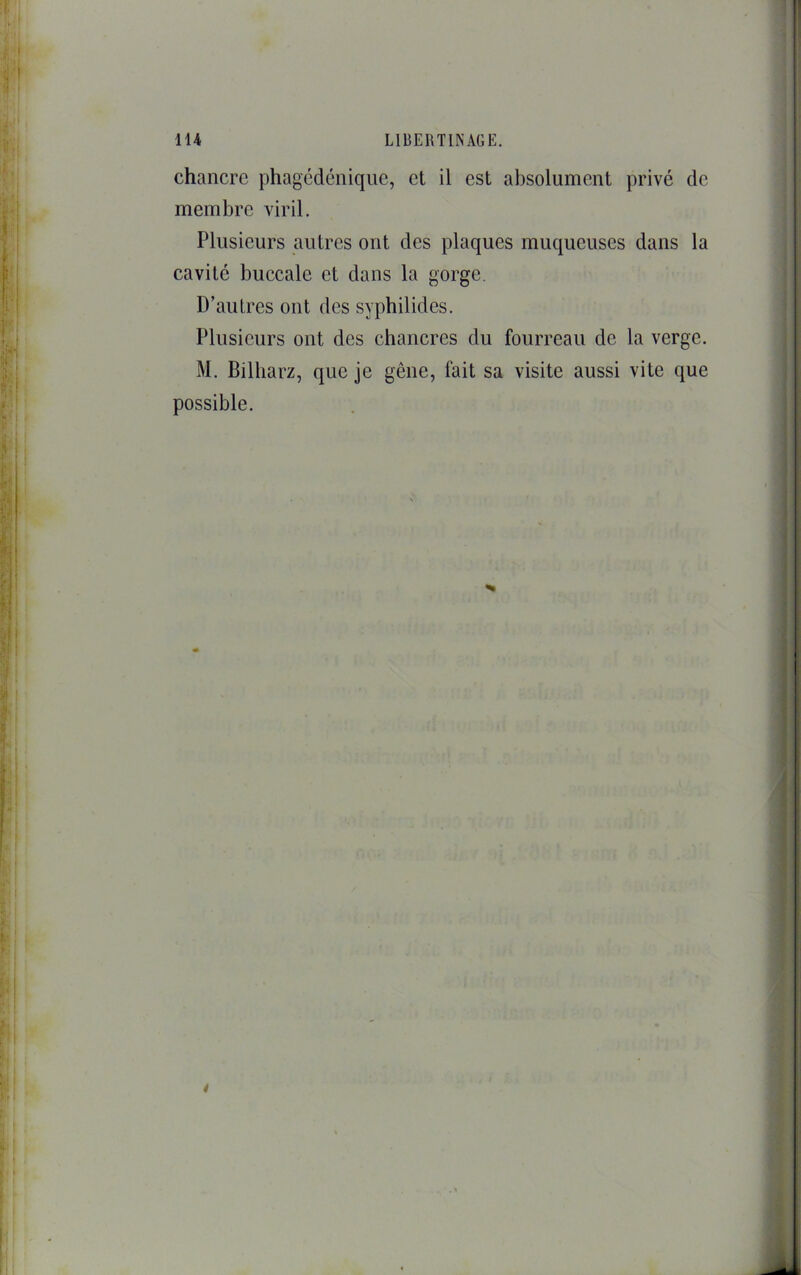 chancre phagcdéniqiie, et il est absolument privé de membre viril. Plusieurs autres ont des plaques muqueuses dans la cavité buccale et dans la gorge. D’autres ont des syphilides. Plusieurs ont des chancres du fourreau de la verge. M. Bilharz, que je gêne, fait sa visite aussi vite que possible. i