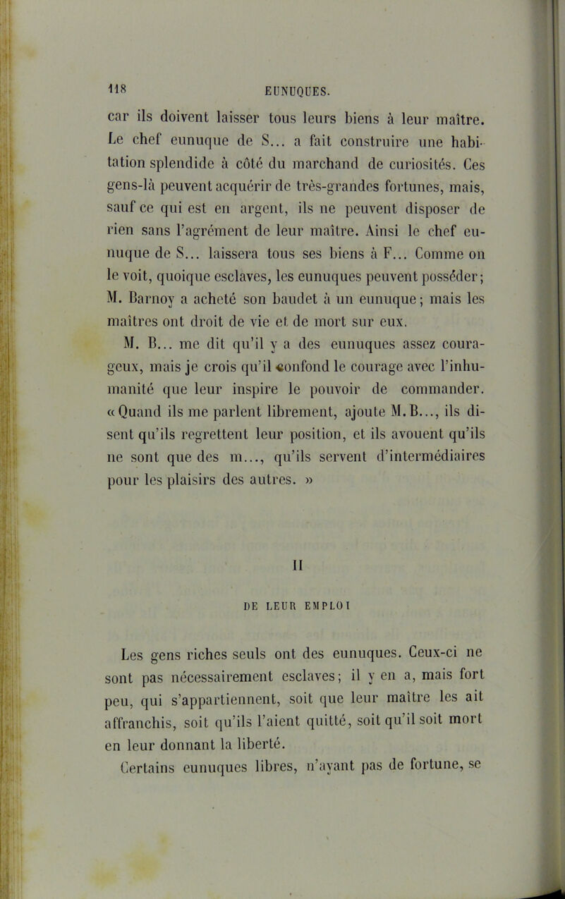 car ils doivent laisser tous leurs biens à leur maître, be chef eunuque de S... a fait construire une habi- tation splendide à côté du marchand de curiosités. Ces gens-là peuvent acquérir de très-grandes fortunes, mais, sauf ce qui est en argent, ils ne peuvent disposer de rien sans l’agrément de leur maître. Ainsi le chef eu- nuque de S... laissera tous ses biens à F... Comme on le voit, quoique esclaves, les eunuques peuvent posséder; M. Barnoy a acheté son baudet à un eunuque ; mais les maîtres ont droit de vie et de mort sur eux. M. B... me dit qu’il y a des eunuques assez coura- geux, mais je crois qu’il «onfond le courage avec l’inhu- manité que leur inspire le pouvoir de commander. «Quand ils me parlent librement, ajoute M.B..., ils di- sent qu’ils regrettent leur position, et ils avouent qu’ils ne sont que des m..., qu’ils servent d’intermédiaires pour les plaisirs des autres. » II DE LEUR EMPLOI Les gens riches seuls ont des eunuques. Ceux-ci ne sont pas nécessairement esclaves; il y en a, mais fort peu, qui s’appartiennent, soit que leur maître les ait affranchis, soit qu’ils l’aient quitté, soit qu’il soit mort en leur donnant la liberté. Certains eunuques libres, n’ayant pas de fortune, se