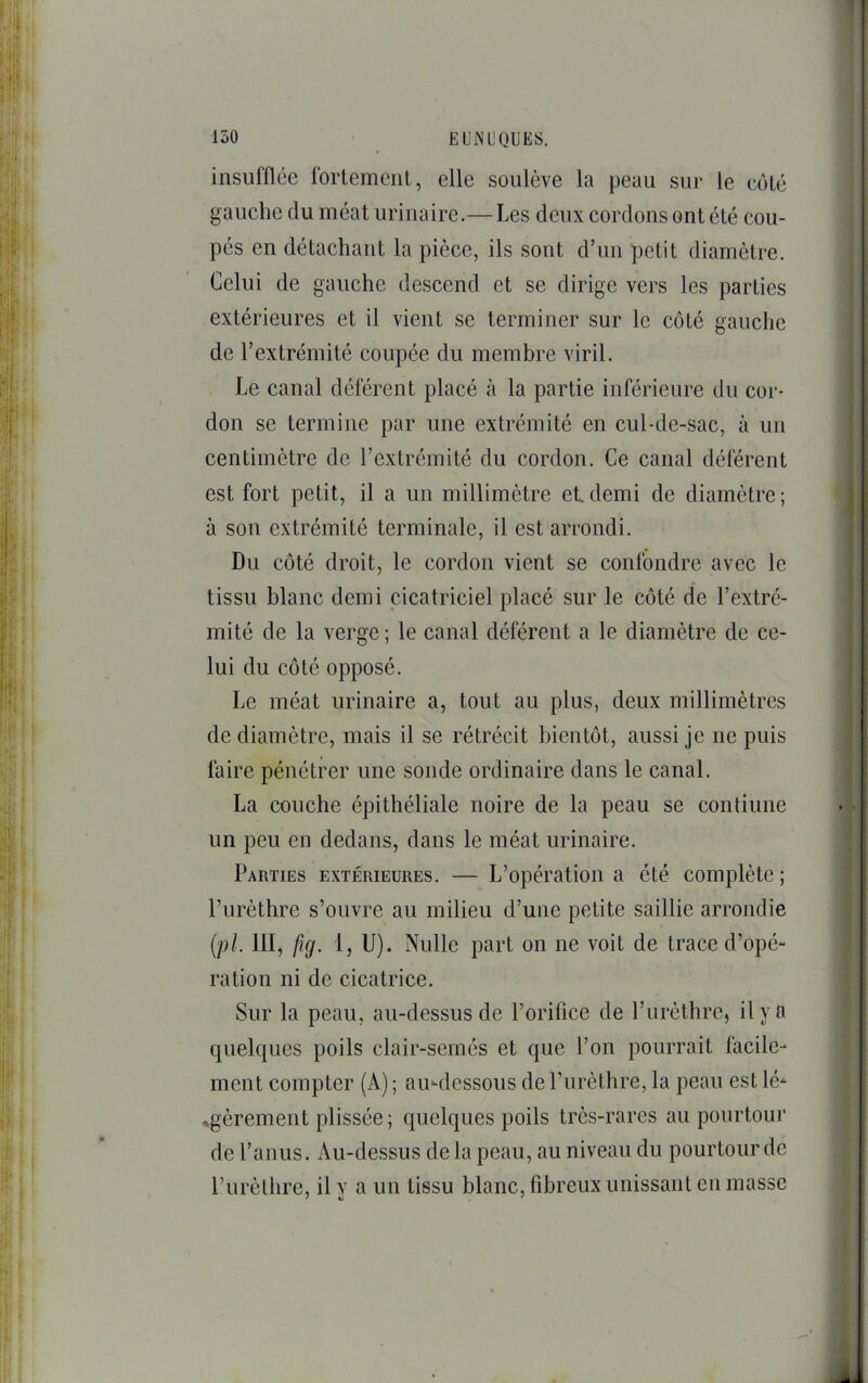 insufflée fortement, elle soulève la peau sur le côté gauche du méat urinaire.—Les deux cordons ont été cou- pés en détachant la pièce, ils sont d’un petit diamètre. Celui de gauche descend et se dirige vers les parties extérieures et il vient se terminer sur le côté gauche de l’extrémité coupée du membre viril. Le canal déférent placé à la partie inférieure du cor- don se termine par une extrémité en cul-de-sac, à un centimètre de l’extrémité du cordon. Ce canal déférent est fort petit, il a un millimètre et demi de diamètre ; à son extrémité terminale, il est arrondi. Du côté droit, le cordon vient se confondre avec le tissu blanc demi cicatriciel placé sur le côté de l’extré- mité de la verge ; le canal déférent a le diamètre de ce- lui du côté opposé. Le méat urinaire a, tout au plus, deux millimètres de diamètre, mais il se rétrécit bientôt, aussi je ne puis faire pénétrer une sonde ordinaire dans le canal. La couche épithéliale noire de la peau se continue un peu en dedans, dans le méat urinaire. Parties extérieures. — L’opération a été complète ; l’urèthre s’ouvre au milieu d’une petite saillie arrondie {pi. III, fig. I, U). Nulle part on ne voit de trace d’opé- ration ni de cicatrice. Sur la peau, au-dessus de l’orifice de l’urèthre, il y a quelques poils clair-semés et que l’on pourrait facile- ment compter (A) ; aiudessous de Purèthre, la peau est lé- ♦gèrement plissée; quelques poils très-rares au pourtour de l’anus. Au-dessus de la peau, au niveau du pourtour de l’urèthre, il y a un tissu blanc, fibreux unissant eu masse