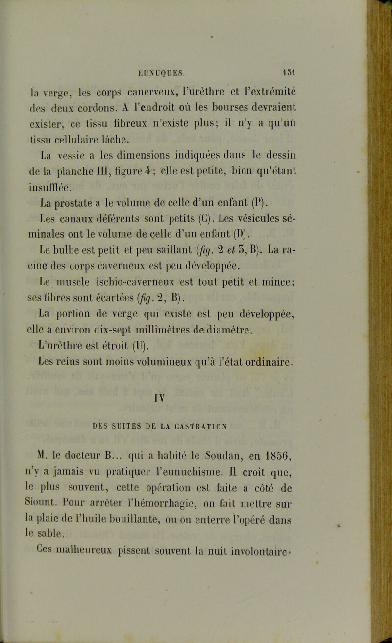 la verge, les corps caiicrveiix, l’iirèthrc et l’extrémité des deux cordons. A l’endroit où les bourses devraient exister, ce tissu fibreux n’existe plus; il n’y a qu’un tissu cellulaire lâche. La vessie a les dimensions indiquées dans le dessin delà planche III, figure 4 ; elle est petite, bien qu’étant insufflée. La prostate a le volume de celle d’un enfant (P). Les canaux déférents sont petits (G). Les vésicules sé- minales ont le volume de celle d’un enfant (D). Le bulbe est petit et peu saillant (fig. 2 et 5, B). La ra- cine des corps caverneux est peu développée. Le muscle ischio-caverneux est tout petit et mince; ses libres sont écartées {fig. *2, B). La portion de verge qui existe est peu développée, elle a environ dix-sept millimètres de diamètre. L’urèthre est étroit (U). Les reins sont moins volumineux qu’à l’état ordinaire. IV DES SUITES DE LA CASTRATION M. le docteur B... qui a habité le Soudan, en 1856, ii’y a jamais vu pratiquer reunuchisme. 11 croit que, le plus souvent, cette opération est faite à côté de Siount. Pour arrêter l’hémorrhagie, on fait mettre sur la plaie de l’huile bouillante, ou on enterre l’opéré dans le sable. Ces malheureux pissent souvent la nuit involontaire*