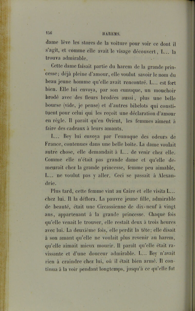 15G Il A R li MS. dame lève les stores de la voiture pour voir ce dont il s’agit, et comme elle avait le visage découvert, L... la trouva admirable. Cette dame faisait partie du harem de la grande prin- cesse; déjà pleine d’amour, elle voulut savoir le nom du beau jeune homme qu’elle avait rencontré. L... est fort bien. Elle lui envoya, par son eunuque, un mouchoir brodé avec des fleurs brodées aussi, plus une belle bourse (vide, je pense) et d’autres bibelots qui consti- tuent pour celui qui les reçoit une déclaration d’amour en règle. Il paraît qu’en Orient, les femmes aiment à faire des cadeaux à leurs amants. L... Bey lui envoya par l’eunuque des odeurs de France, contenues dans une belle boîte. La dame voulait autre chose, elle demandait à L... de venir chez elle. Comme elle n’était pas grande dame et qu’elle de- meurait chez la grande princesse, femme peu aimable, L... ne voulut pas y aller. Ceci se passait à Alexan- drie. Plus tard, cette femme vint au Caire et elle visita L... chez lui. Il la déflora. La pauvre jeune fille, admirable de beauté, était une Circassienne de dix-neuf à vingt ans, appartenant à la grande princesse. Chaque fois qu’elle venait le trouver, elle restait deux à trois heures avec lui. La deuxième fois, elle perdit la tête; elle disait à son amant qu’elle ne voulait plus revenir au harem, qu’elle aimait mieux mourir. 11 paraît qu’elle était ra- vissante et d’une douceur admirable. L... Bey n’avait rien à craindre chez lui, où il était bien armé. Il con - tinua à la voir pendant longtemps, jusqu’à ce qu’elle fut