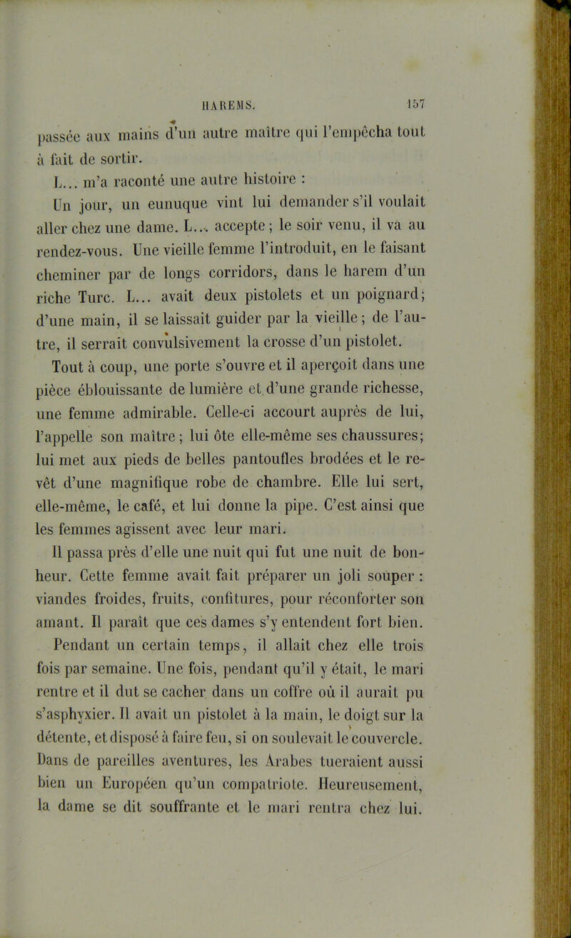 j)tisséc aux mains d’im autre maître qui l’cni})ôcha tout à lait de sortir. L... m’a raconté une autre histoire : Un jour, un eunuque vint lui demander s’il voulait aller chez une dame. L..-. accepte ; le soir venu, il va au rendez-vous. Une vieille femme l’introduit, en le faisant cheminer par de longs corridors, dans le harem d’un riche Turc. L... avait deux pistolets et un poignard; d’une main, il se laissait guider par la vieille ; de l’au- tre, il serrait convulsivement la crosse d’un pistolet. Tout à coup, une porte s’ouvre et il aperçoit dans une pièce éblouissante de lumière et d’une grande richesse, une femme admirable. Celle-ci accourt auprès de lui, l’appelle son maître; lui ôte elle-même ses chaussures; lui met aux pieds de belles pantoufles brodées et le re- vêt d’une magnifique robe de chambre. Elle lui sert, elle-même, le café, et lui donne la pipe. C’est ainsi que les femmes agissent avec leur mari. 11 passa près d’elle une nuit qui fut une nuit de bon- heur. Cette femme avait fait préparer un joli souper : viandes froides, fruits, confitures, pour réconforter son amant. Il paraît que ces dames s’y entendent fort bien. Pendant un certain temps, il allait chez elle trois fois par semaine. Une fois, pendant qu’il y était, le mari rentre et il dut se cacher dans un coffre où il aurait pu s’asphyxier. 11 avait un pistolet à la main, le doigt sur la \ détente, et disposé à faire feu, si on soulevait le couvercle. Dans de pareilles aventures, les Arabes tueraient aussi bien un Européen qu’un compatriote. Heureusement, la dame se dit souffrante et le mari rentra chez lui.