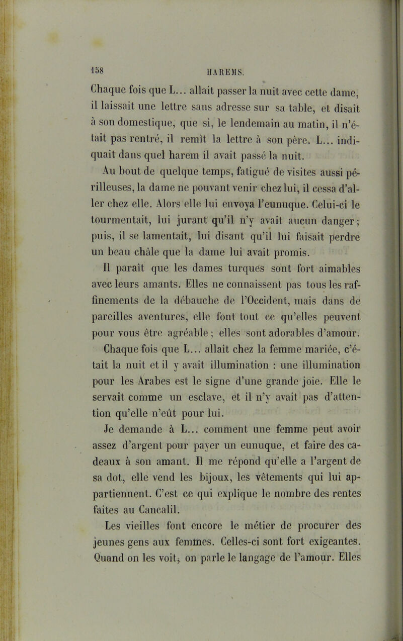 Chaque fois que L... allait passer la nuit avec cette dame, il laissait une lettre sans adresse sur sa table, et disait à son domestique, que si, le lendemain au matin, il n’é- tait pas rentré, il remit la lettre à son père. L... indi- (juait dans quel harem il avait passé la nuit. Au bout de quelque temps, fatigué de visites aussi pé- rilleuses, la dame ne pouvant venir chez lui, il cessa d’al- ler chez elle. Alors elle lui envoya l’eunuque. Celui-ci le tourmentait, lui jurant qu’il n’y avait aucun danger ; puis, il se lamentait, lui disant qu’il lui faisait perdre un beau châle que la dame lui avait promis. Il parait que les dames turques sont fort aimables avec leurs amants. Elles ne connaissent pas tous les raf- finements de la débauche de l’Occident, mais dans de pareilles aventures, elle font tout ce qu’elles peuvent pour vous être agréable ; elles sont adorables d’amour. Chaque fois que L... allait chez la femme mariée, c’é- tait la nuit et il y avait illumination : une illumination pour les Arabes est le signe d’une grande joie. Elle le servait comme un esclave, et il n’y avait pas d’atten- tion qu’elle n’eût pour lui. Je demande à L... comment une femme peut avoir assez d’argent pour payer un eunuque, et faire des ca- deaux à son amant. Il me répond qu’elle a l’argent de sa dot, elle vend les bijoux, les vêtements qui lui ap- partiennent. C’est ce qui explique le nombre des rentes faites au Cancalil. Les vieilles font encore le métier de procurer des jeunes gens aux femmes. Celles-ci sont fort exigeantes. Quand on les voitj on parle le langage de l’amour. Elles