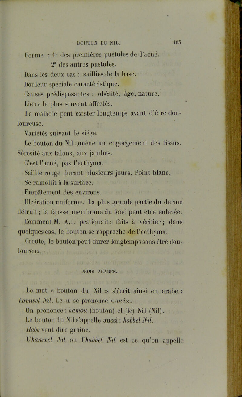 Forme : des premières pustules de l’acné. 2“ des autres pustules. Dans les deux cas : saillies de la base. Douleur spéciale caractéristique. Causes prédisposantes : obésité, âge, nature. Lieux le plus souvent affectés. La maladie peut exister longtemps avant d’être dou- loureuse. Variétés suivant le siège. Le bouton du Nil amène un engorgement des tissus. Sérosité aux talons, aux jambes. C’est l’acné, pas l’ecthyma. Saillie rouge durant plusieurs jours. Point blanc. Se ramollit à la surface. Empâtement des environs. Ulcération uniforme. La plus grande partie du derme détruit ; la fausse membrane du fond peut être enlevée. Comment M. A... pratiquait; faits à vérifier; dans quelques cas, le bouton se rapproche de l’ecthyma. Croûte, le bouton peut durer longtemps sans être dou- loureux. NOMS ARABES. Le mot « bouton du Nil » s’écrit ainsi en arabe : fiamwel Nil. Le w se prononce aoué». On prononce: Jiamou (bouton) el (le) Nil (Nil). Le bouton du Nil s’ap|)elle aussi : habbel Nil. lîabb veut dire graine. \'hamwcl Nil ou Vhabbel Nil est ce qu’on ap})elle %