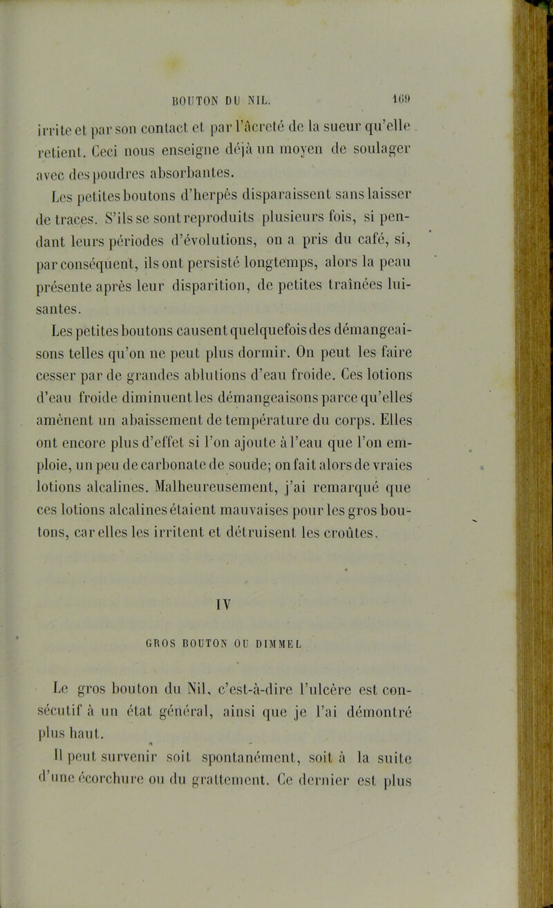 irrite cl ])ar son contact et par l’acretc de la sueur qu’elle relient. Ceci nous enseigne déjà un moyen de soulager avec dc.s poudres absorbantes. Les petites boutons d’herpès disparaissent sans laisser de traces. S’ils se sont reproduits plusieurs fois, si pen- dant leurs périodes d’évolutions, on a pris du café, si, par conséquent, ils ont persisté longtemps, alors la peau présente après leur disparition, de petites traînées lui- santes. Les petites boutons causent quelquefois des démangeai- sons telles qu’on ne peut plus dormir. On peut les faire cesser par de grandes ablutions d’eau froide. Ces lotions d’eau froide diminuent les démangeaisons parce qu’elles amènent un abaissement de température du corps. Elles ont encore plus d’effet si l’on ajoute à l’eau que l’on em- ploie, un peu de carbonate de soude; on fait alors de vraies lotions alcalines. Malheureusement, j’ai remarqué que ces lotions alcalines étaient mauvaises pour les gros bou- tons, car elles les irritent et détruisent les croûtes. IV GROS BOUTON OU DIMMEL Le gros bouton du Nil, c’est-à-dire l’ulcère est con- sécutif à un état général, ainsi que je l’ai démontré plus haut. •* » 11 peut survenir soit spontanément, soit à la suite d’une écorcbui-e on du grattement. Ce dernier est plus