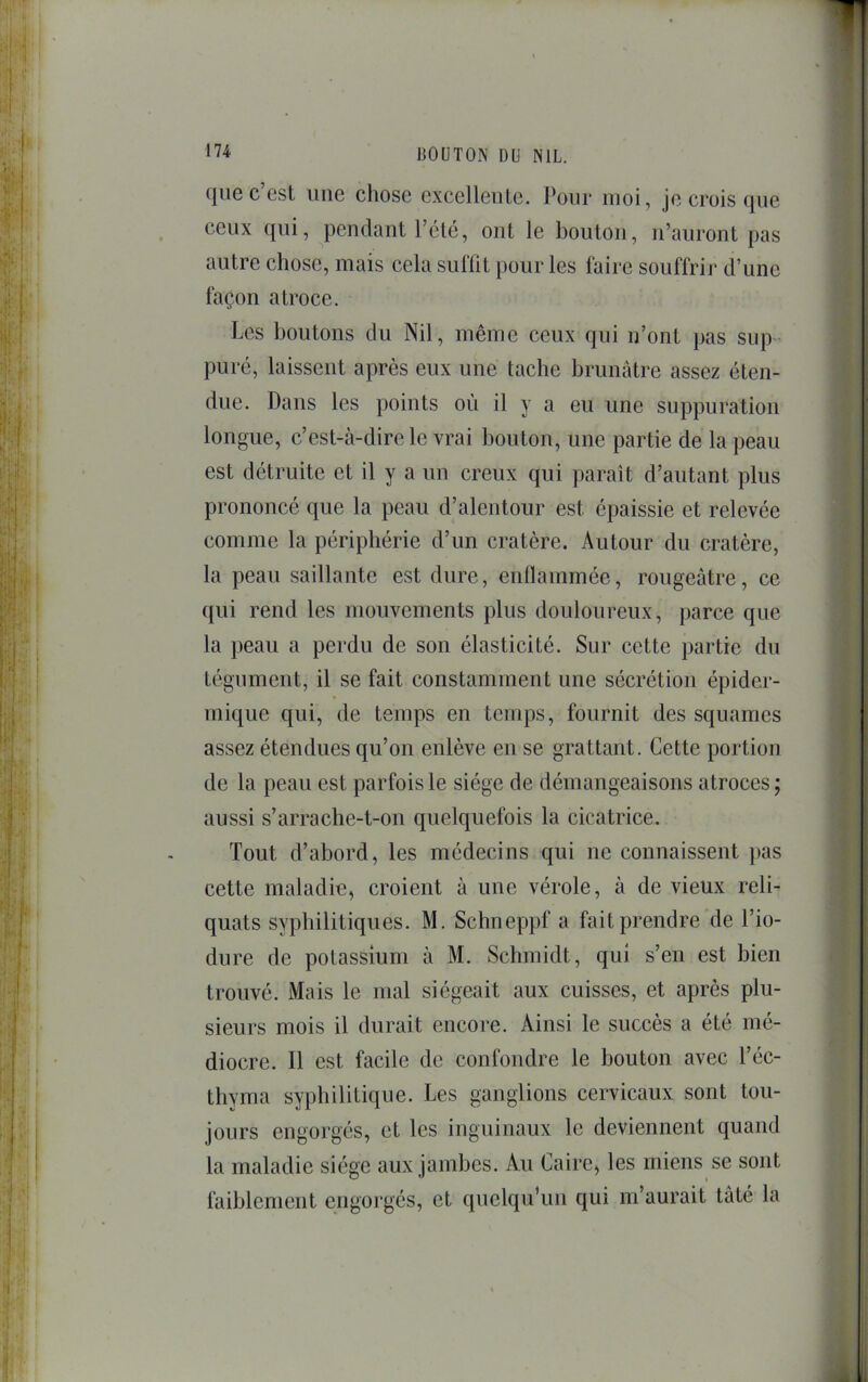 que c’est une chose excellente. Pour moi, je crois que ceux qui, pendant l’été, ont le bouton, n’auront pas autre chose, mais cela sul'fit pour les faire souffrir d’une façon atroce. Les boutons du Nil, même ceux qui n’ont pas sup pu ré, laissent après eux une tache brunâtre assez éten- due. Dans les points où il y a eu une suppuration longue, c’est-à-dire le vrai bouton, une partie de la peau est détruite et il y a un creux qui paraît d’autant plus prononcé que la peau d’alentour est épaissie et relevée comme la périphérie d’un cratère. Autour du cratère, la peau saillante est dure, enflammée, rougeâtre, ce qui rend les mouvements plus douloureux, parce que la peau a perdu de son élasticité. Sur cette partie du tégument, il se fait constamment une sécrétion épider- mique qui, de temps en temps, fournit des squames assez étendues qu’on enlève en se grattant. Cette portion de la peau est parfois le siège de démangeaisons atroces ; aussi s’arrache-t-on quelquefois la cicatrice. Tout d’abord, les médecins qui ne connaissent }>as cette maladie, croient à une vérole, à de vieux reli- quats syphilitiques. M. Schneppf a fait prendre de l’io- dure de potassium à M. Schmidt, qui s’en est bien trouvé. Mais le mal siégeait aux cuisses, et après plu- sieurs mois il durait encore. Ainsi le succès a été mé- diocre. Il est facile de confondre le bouton avec l’éc- thyma syphilitique. Les ganglions cervicaux sont tou- jours engorgés, et les inguinaux le deviennent quand la maladie siège aux jambes. Au Caire, les miens se sont faiblement engorgés, et quelqu’un qm m’aurait tâté la