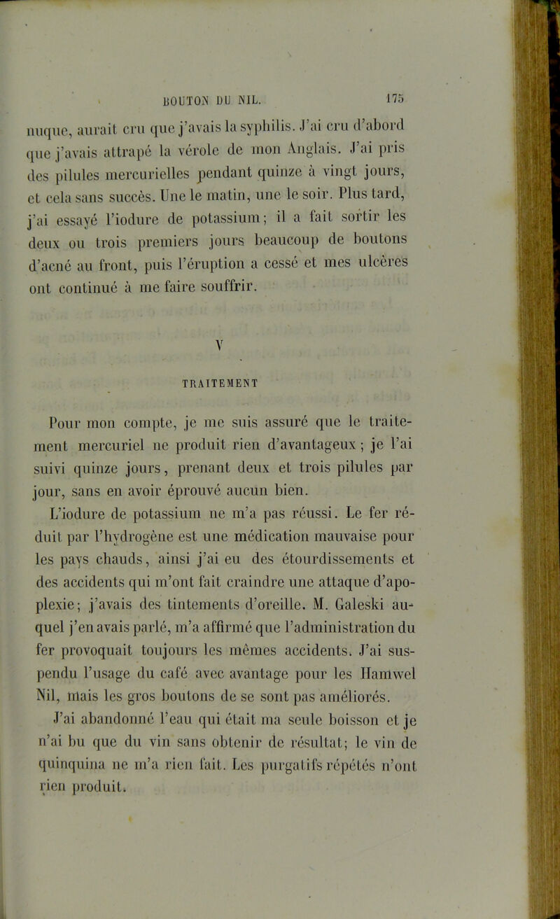 nuque, aurait cru que j’avais la syiihilis. J’ai cru d’abord que j’avais attrapé la vérole de mon Anglais. J’ai pris des pilules mercurielles pendant quinze à vingt jours, et cela sans succès. Une le matin, une le soir. Plus tard, j’ai essayé l’iodure de potassium; il a fait sortir les deux ou trois premiers jours beaucoup de boutons d’aené au front, puis l’éruption a cessé et mes ulcères ont continué à me faire souffrir. V TRAITEMENT Pour mon compte, je me suis assuré que le traite- ment mercuriel ne produit rien d’avantageux ; je l’ai suivi quinze jours, prenant deux et trois pilules par jour, sans en avoir éprouvé aucun bien. L’iodure de potassium ne m’a pas réussi. Le fer ré- duit par l’hydrogène est une médication mauvaise pour les pays chauds, ainsi j’ai eu des étourdissements et des accidents qui m’ont fait craindre une attaque d’apo- plexie; j’avais des tintements d’oreille. M. Galeski au- quel j’en avais parlé, m’a affirmé que l’administration du fer provoquait toujours les mêmes accidents. J’ai sus- pendu l’usage du café avec avantage pour les Ilaniwel Nil, mais les gros boutons de se sont pas améliorés. J’ai abandonné l’eau qui était ma seule boisson et je n’ai bu que du vin sans obtenir de résultat; le vin de quinquina ne m’a rien fait. Les purgatifs répétés n’ont rien produit.